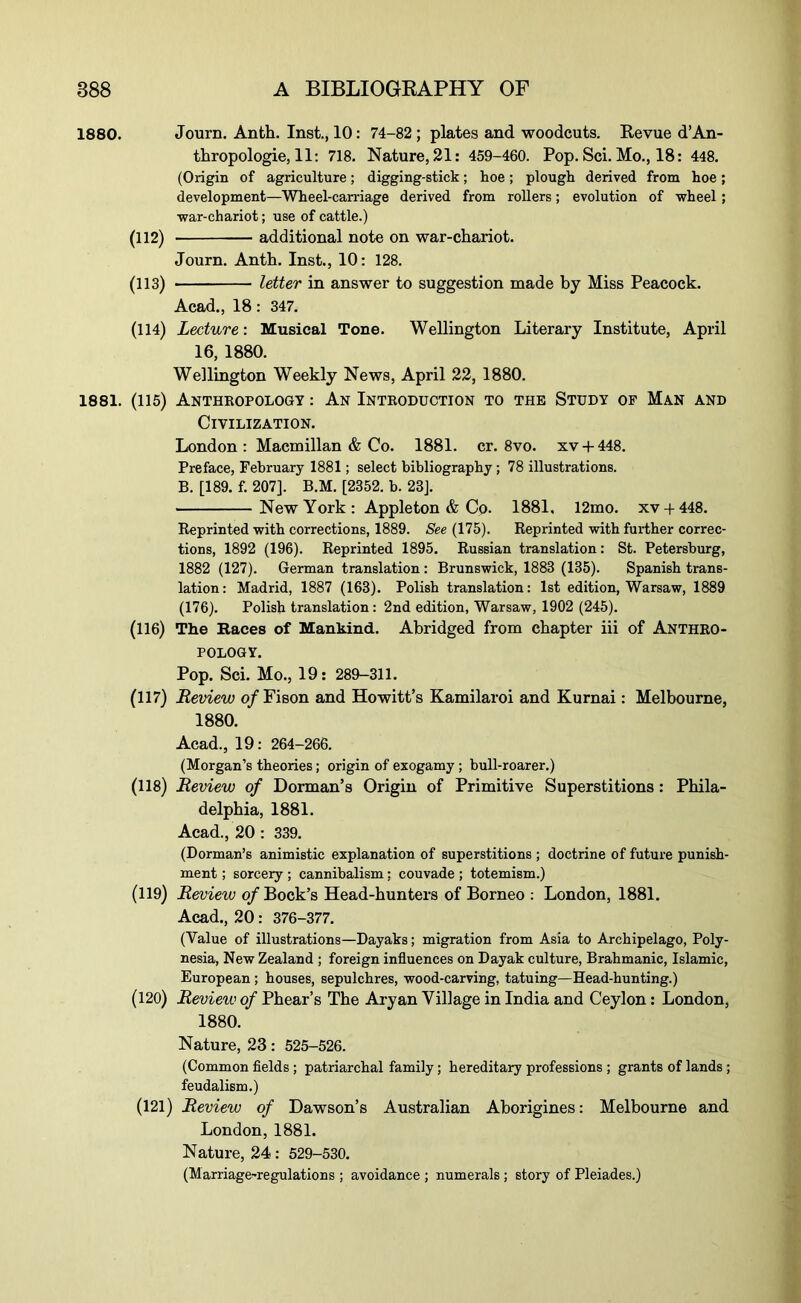 1880. Journ. Anth. Inst., 10: 74-82 ; plates and woodcuts. Revue d’An- thropologie, 11: 718. Nature, 21; 459-460. Pop. Sci. Mo., 18 : 448. (Origin of agriculture; digging-stick; hoe; plough derived from hoe; development—Wheel-carriage derived from rollers; evolution of wheel; war-chariot; use of cattle.) (112) additional note on war-chariot. Journ. Anth. Inst., 10: 128. (113) letter in answer to suggestion made by Miss Peacock. Acad., 18: 347. (114) Lecture: Musical Tone. Wellington Literary Institute, April 16, 1880. Wellington Weekly News, April 22, 1880. 1881. (115) AnTHEOPOLOGY : An InTKODUCTION TO THE STUDY OF MaN AND Civilization. London: Macmillan & Co. 1881. cr. 8vo. xv-t-448. Preface, February 1881; select bibliography; 78 illustrations. B. [189. f. 207]. B.M. [2352. b. 23J. New York : Appleton & Co. 1881, 12mo. xv-f448. Reprinted with corrections, 1889. See (175). Reprinted with further correc- tions, 1892 (196). Reprinted 1895. Russian translation: St. Petersburg, 1882 (127). German translation: Brunswick, 1883 (135). Spanish trans- lation: Madrid, 1887 (163). Polish translation: 1st edition, Warsaw, 1889 (176). Polish translation: 2nd edition, Warsaw, 1902 (245). (116) The Baces of Mankind. Abridged from chapter iii of Anthro- pology. Pop. Sci. Mo., 19: 289-311. (117) Review o/Fison and Howitt’s Kamilaroi and Kurnai: Melbourne, 1880. Acad., 19: 264-266. (Morgan’s theories; origin of exogamy; bull-roarer.) (118) Review of Dorman’s Origin of Primitive Superstitions: Phila- delphia, 1881. Acad., 20 : 339. (Dorman’s animistic explanation of superstitions ; doctrine of future punish- ment ; sorcery ; cannibalism; couvade ; totemism.) (119) Review of Bock’s Head-hunters of Borneo ; London, 1881. Acad., 20 : 376-377. (Value of illustrations—Dayaks; migration from Asia to Archipelago, Poly- nesia, New Zealand ; foreign influences on Dayak culture, Brahmanic, Islamic, European; houses, sepulchres, wood-carving, tatuing—Head-hunting.) (120) Review of Phear’s The Aryan Village in India and Ceylon: London, 1880. Nature, 23 : 525-526. (Common fields ; patriarchal family; hereditary professions ; grants of lands; feudalism.) (121) Review of Dawson’s Australian Aborigines: Melbourne and London, 1881. Nature, 24 : 529-530. (Marriage-regulations ; avoidance ; numerals ; story of Pleiades.)