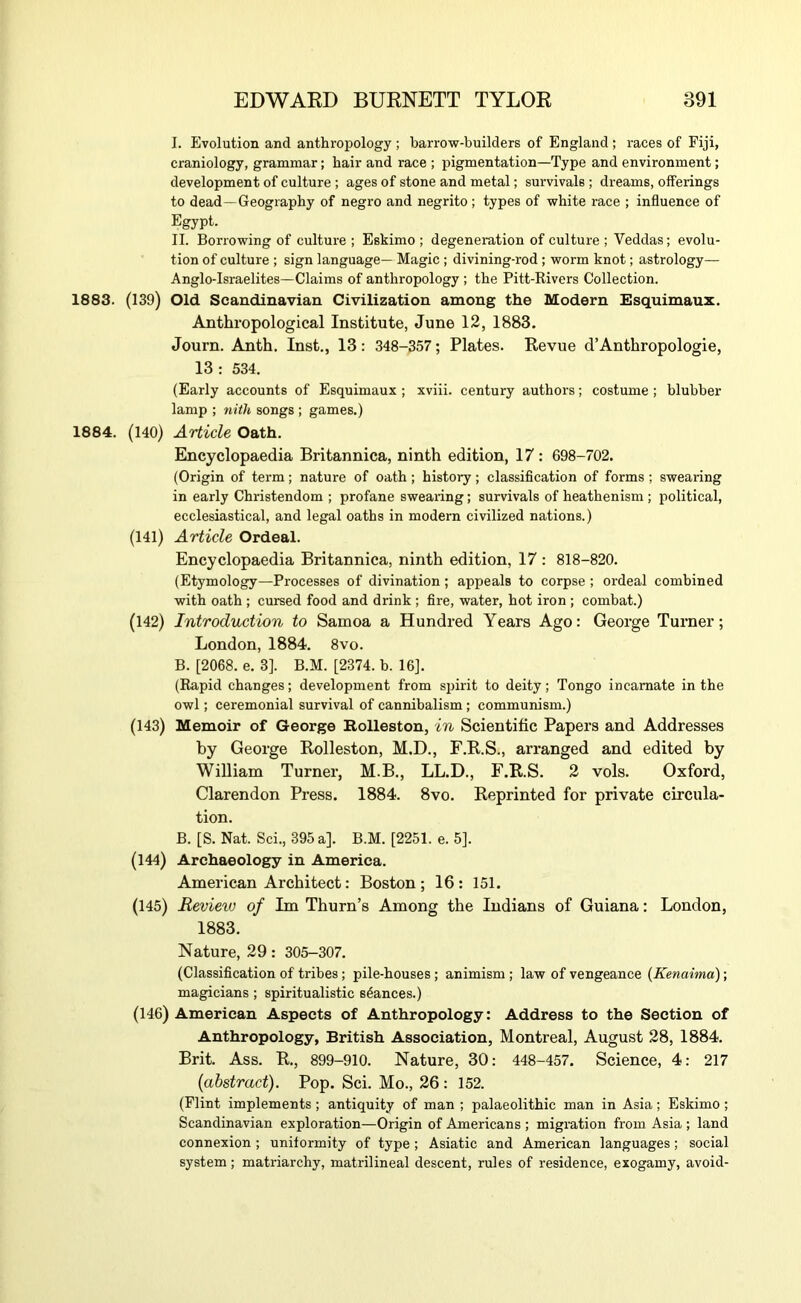 I. Evolution and anthropology ; barrow-builders of England ; races of Fiji, craniology, grammar; hair and race ; pigmentation—Type and environment; development of culture ; ages of stone and metal; survivals ; dreams, offerings to dead—Geography of negro and negrito ; types of white race ; influence of Egypt. II. Borrowing of culture ; Eskimo ; degeneration of culture ; Veddas; evolu- tion of culture ; sign language—Magic ; divining-rod; worm knot; astrology— Anglo-Israelites—Claims of anthropology ; the Pitt-Rivers Collection. 1883. (139) Old Scandinavian Civilization among the Modern Esquimaux. Anthropological Institute, June 12, 1883. Journ. Anth. Inst., 13: 348-357; Plates. Revue d’Anthropologic, 13 : 534. (Early accounts of Esquimaux ; xviii. century authors; costume ; blubber lamp ; nith songs ; games.) 1884. (140) Article Oath. Encyclopaedia Britannica, ninth edition, 17: 698-702. (Origin of term; nature of oath; history; classiflcation of forms ; swearing in early Christendom ; profane swearing; survivals of heathenism ; political, ecclesiastical, and legal oaths in modern civilized nations.) (141) Article Ordeal. Encyclopaedia Britannica, ninth edition, 17 : 818-820. (Etymology—Processes of divination ; appeals to corpse ; ordeal combined with oath ; cursed food and drink ; fire, water, hot iron ; combat.) (142) Introduction to Samoa a Hundred Years Ago: George Turner; London, 1884. 8vo. B. [2068. e. 3]. B.M. [2374. b. 16]. (Rapid changes; development from s^jirit to deity; Tongo incarnate in the owl; ceremonial survival of cannibalism; communism.) (143) Memoir of George Bolleston, in Scientific Papers and Addresses by George Rolleston, M.D., F.R.S., arranged and edited by William Turner, M.B., LL.D., F.R.S. 2 vols. Oxford, Clarendon Press. 1884. 8vo. Reprinted for private circula- tion. B. [S. Nat. Sci., 395 a]. B.M. [2251. e. 5]. (144) Archaeology in America. American Architect: Boston; 16: 151. (145) Revieiu of Im Thurn’s Among the Indians of Guiana: London, 1883. Nature, 29 : 305-307. (Classification of tribes; pile-houses; animism ; law of vengeance (Kenaima); magicians ; spiritualistic stances.) (146) American Aspects of Anthropology: Address to the Section of Anthropology, British Association, Montreal, August 28, 1884. Brit. Ass. R., 899-910. Nature, 30 : 448-457. Science, 4: 217 (abstract). Pop. Sci. Mo., 26 : 152. (Flint implements; antiquity of man ; palaeolithic man in Asia; Eskimo ; Scandinavian exploration—Origin of Americans ; migration from Asia ; land connexion ; uniformity of type ; Asiatic and American languages; social system; matriarchy, matrilineal descent, rules of residence, exogamy, avoid-