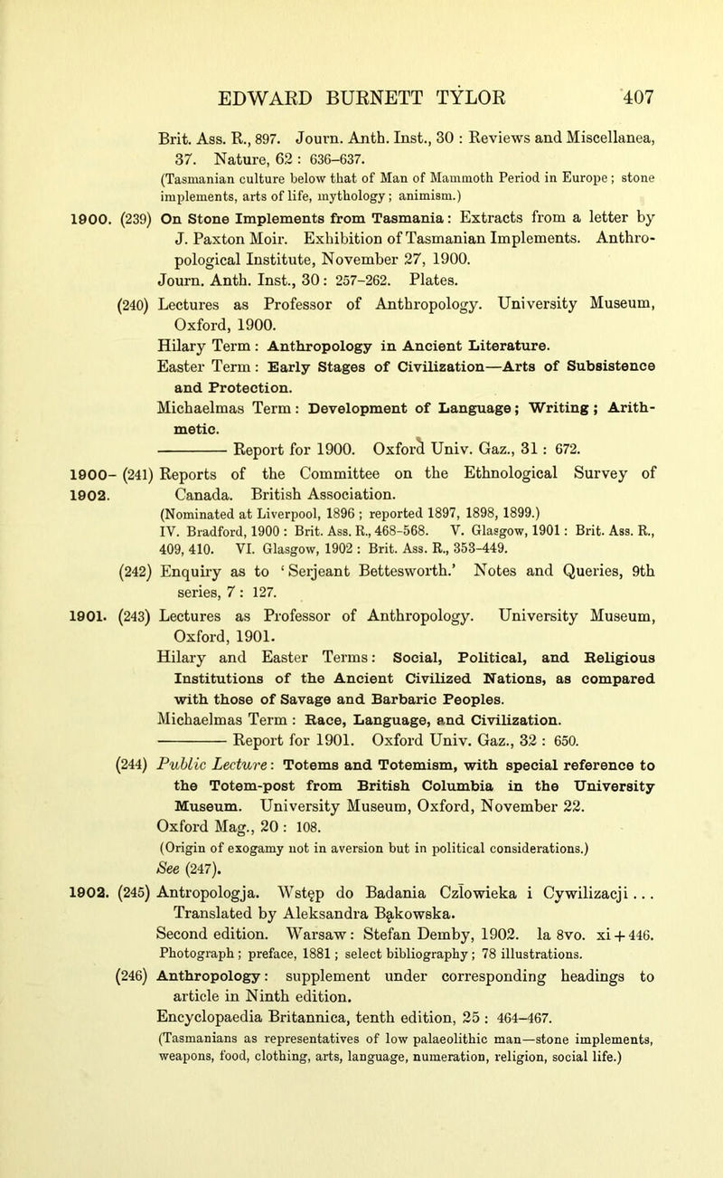 Brit. Ass. R., 897. Journ. Anth. Inst., 30 ; Reviews and Miscellanea, 37. Nature, 62 : 636-637. (Tasmanian culture below that of Man of Mammoth Period in Europe ; stone implements, arts of life, mythology; animism.) 1900. (239) On Stone Implements from Tasmania: Extracts from a letter by J. Paxton Moir. Exhibition of Tasmanian Implements. Anthro- pological Institute, November 27, 1900. Journ. Anth. Inst., 30: 257-262. Plates. (240) Lectures as Professor of Anthropology. University Museum, Oxford, 1900. Hilary Term : Anthropology in Ancient Literature. Easter Term: Early Stages of Civilization—Arts of Subsistence and Protection. Michaelmas Term: Development of Language; Writing; Arith- metic. Report for 1900. Oxford Univ. Gaz., 31: 672. 1900- (241) Reports of the Committee on the Ethnological Survey of 1902. Canada. British Association. (Nominated at Liverpool, 1896 ; reported 1897, 1898, 1899.) IV. Bradford, 1900 : Brit. Ass. R., 468-568. V. Glasgow, 1901: Brit. Ass. R., 409, 410. VI. Glasgow, 1902 ; Brit. Ass. R., 353-449. (242) Enquiry as to ‘Serjeant Bettesworth.’ Notes and Queries, 9th series, 7: 127. 1901. (243) Lectures as Professor of Anthropology. University Museum, Oxford, 1901. Hilary and Easter Terms: Social, Political, and Religious Institutions of the Ancient Civilized Nations, as compared with those of Savage and Barbaric Peoples. Michaelmas Term : Race, Language, and Civilization. Report for 1901. Oxford Univ. Gaz., 32 : 650. (244) Public Lecture: Totems and Totemism, with special reference to the Totem-post from British Columbia in the University Museum. University Museum, Oxford, November 22. Oxford Mag., 20 : 108. (Origin of exogamy not in aversion but in political considerations.) See (247). 1902. (245) Antropologja. Wst§p do Badania Czlowieka i Cywilizacji... Translated by Aleksandra Bg,kowska. Second edition. Warsaw: Stefan Demby, 1902. la 8vo. xi-f446. Photograph ; preface, 1881; select bibliography; 78 illustrations. (246) Anthropology: supplement under corresponding headings to article in Ninth edition. Encyclopaedia Britannica, tenth edition, 25 : 464-467. (Tasmanians as representatives of low palaeolithic man—stone implements, weapons, food, clothing, arts, language, numeration, religion, social life.)