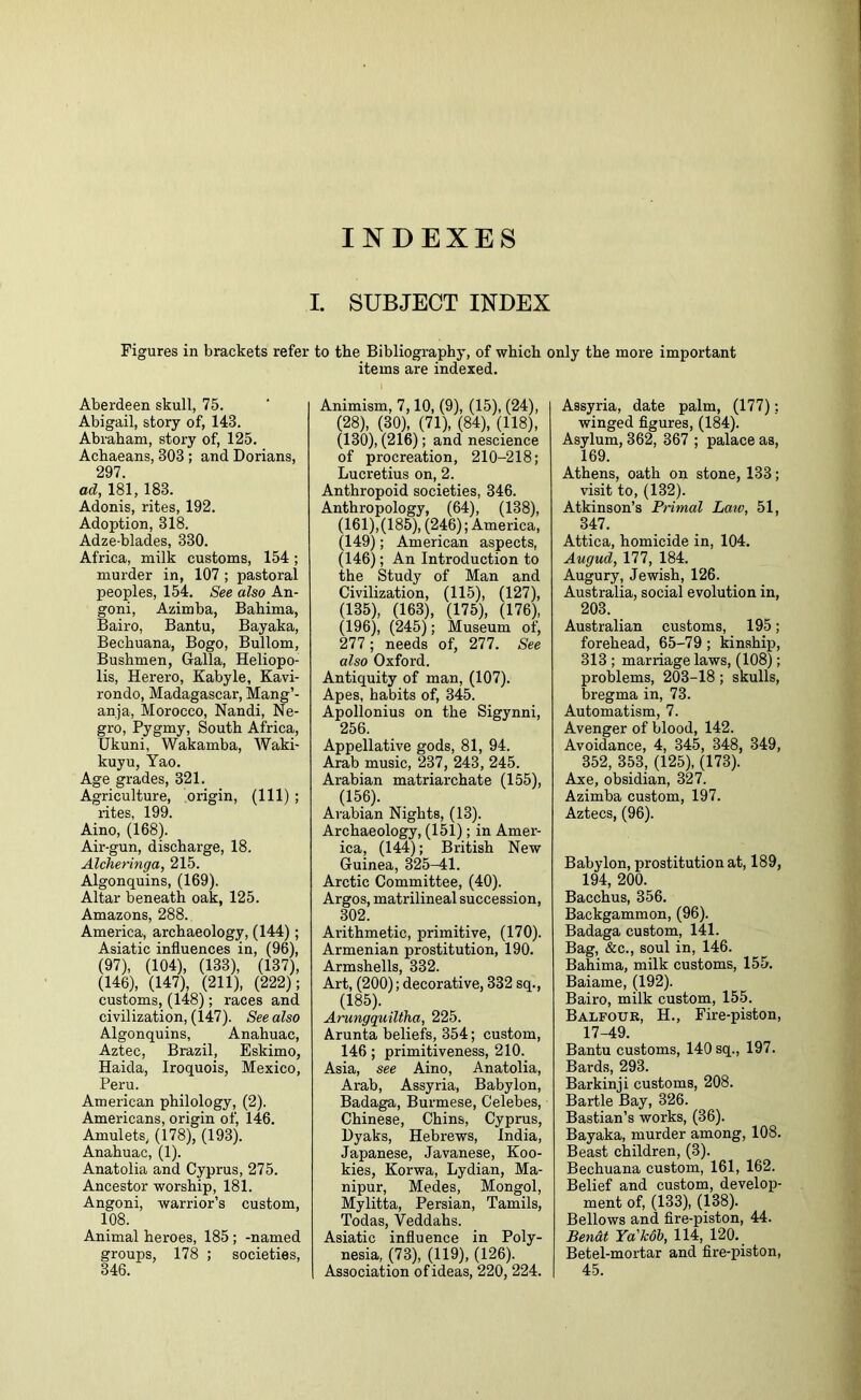 INDEXES Figures in brackets refer Aberdeen skull, 75. Abigail, story of, 143. Abraham, story of, 125. Achaeans, 303; and Dorians, 297. ad, 181, 183. Adonis, rites, 192. Adoption, 318. Adze-blades, 330. Africa, milk customs, 154; murder in, 107 ; pastoral peoples, 154. See also An- goni, Azimba, Bahima, Bairo, Bantu, Bayaka, Bechuana, Bogo, Bullom, Bushmen, Galla, Heliopo- lis, Herero, Kabyle, Kavi- rondo, Madagascar, Mang’- anja, Morocco, Nandi, Ne- gro, Pygmy, South Africa, Ukuni, Wakamba, Waki- kuyu, Yao. Age grades, 321. Agriculture, origin, (111) ; rites, 199. Aino, (168). Air-gun, discharge, 18. Alcheringa, 215. Algonquins, (169). Altar beneath oak, 125. Amazons, 288. America, archaeology, (144); Asiatic influences in, (96), (97), (104), (133), (137), (146), (147), (211), (222); customs, (148); races and civilization, (147). See also Algonquins, Anahuac, Aztec, Brazil, Eskimo, Haida, Iroquois, Mexico, Peru. American philology, (2). Americans, origin of, 146. Amulets, (178), (193). Anahuac, (1). Anatolia and Cyprus, 275. Ancestor worship, 181. Angoni, warrior’s custom, 108. Animal heroes, 185 ; -named groups, 178 ; societies, 346. SUBJECT INDEX to the Bibliography, of which only the more important items are indexed. Animism, 7,10, (9), (15), (24), (28), (30), (71), (84), (118), (130), (216); and nescience of procreation, 210-218; Lucretius on, 2. Anthropoid societies, 346. Anthropology, (64), (138), (161),(185), (246); America, (149); American aspects, (146); An Introduction to the Study of Man and Civilization, (115), (127), (135), (163), (175), (176), (196), (245); Museum of, 277; needs of, 277. See also Oxford. Antiquity of man, (107). Apes, habits of, 345. Apollonius on the Sigynni, 256. Appellative gods, 81, 94. Arab music, 237, 243, 245. Arabian matriarchate (155), (156). Arabian Nights, (13). Archaeology, (151); in Amer- ica, (144); British New Guinea, 325-41. Arctic Committee, (40). Argos, matrilineal succession, 302. Arithmetic, primitive, (170). Armenian prostitution, 190. Armshells, 332. Art, (200); decorative, 332 sq., (185). Arungquiltha, 225. Arunta beliefs, 354; custom, 146; primitiveness, 210. Asia, see Aino, Anatolia, Arab, Assyria, Babylon, Badaga, Burmese, Celebes, Chinese, Chins, Cyprus, Dyaks, Hebrews, India, Japanese, Javanese, Roo- kies, Korwa, Lydian, Ma- nipur, Modes, Mongol, Mylitta, Persian, Tamils, Todas, Veddahs. Asiatic influence in Poly- nesia, (73), (119), (126). Association of ideas, 220, 224. Assyria, date palm, (177); winged figures, (184). Asylum, 362, 367 ; palace as, 169. Athens, oath on stone, 133; visit to, (132). Atkinson’s Primal Law, 51, 347. Attica, homicide in, 104. Augud, 177, 184. Augury, Jewish, 126. Australia, social evolution in, 203. Australian customs, 195; forehead, 65-79 ; kinship, 313 ; marriage laws, (108); problems, 203-18 ; skulls, bregma in, 73. Automatism, 7. Avenger of blood, 142. Avoidance, 4, 345, 348, 349, 352, 353, (125), (173). Axe, obsidian, 327. Azimba custom, 197. Aztecs, (96). Babylon, prostitution at, 189, 194, 200. Bacchus, 356. Backgammon, (96). Badaga custom, 141. Bag, &c., soul in, 146. Bahima, milk customs, 155. Baiame, (192). Bairo, milk custom, 155. Balfour, H., Fire-piston, 17-49. Bantu customs, 140 sq., 197. Bards, 293. Barkinji customs, 208. Bartle Bay, 326. Bastian’s works, (36). Bayaka, murder among, 108. Beast children, (3). Bechuana custom, 161, 162. Belief and custom, develop- ment of, (133), (138). Bellows and fire-piston, 44. Benat Ya'Tcob, 114, 120. Betel-mortar and fire-piston, 45.