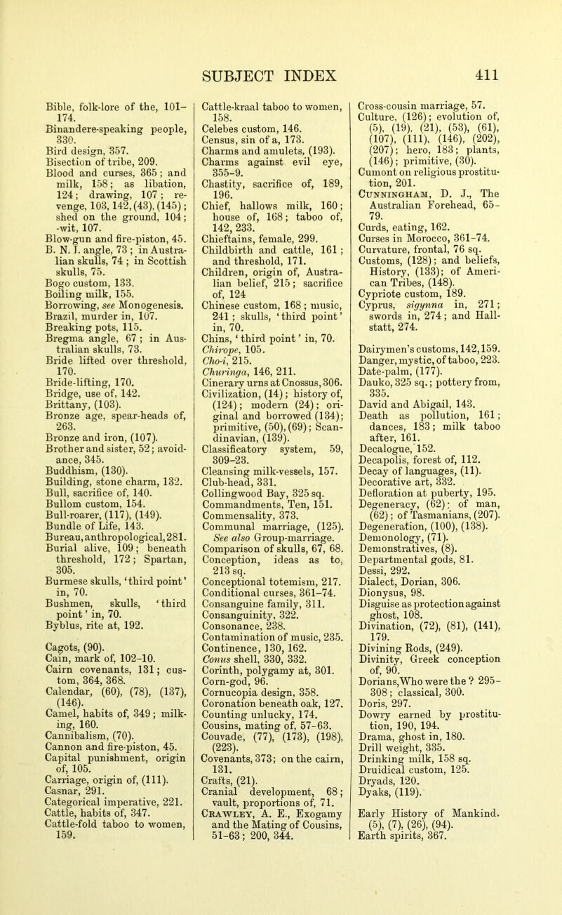 Bible, folk-lore of the, 101- 174. Binandere-speaking people, 330. Bird design, 357. Bisection of tribe, 209. Blood and curses, 365 ; and milk, 158; as libation, 124; drawing, 107 ; re- venge, 103,142, (43), (145); shed on the ground, 104; -wit, 107. Blow-gun and fire-piston, 45. B. N. I. angle, 73 ; in Austra- lian skulls, 74 ; in Scottish skulls, 75. Bogo custom, 133. Boiling milk, 155. Borrowing, see Monogenesis. Brazil, murder in, 107. Breaking pots, 115. Bregma angle, 67 ; in Aus- tralian skulls, 73. Bride lifted over threshold, 170. Bride-lifting, 170. Bridge, use of, 142. Brittany, (103). Bronze age, spear-heads of, 263. Bronze and iron, (107). Brother and sister, 52; avoid- ance, 345. Buddhism, (130). Building, stone charm, 132. Bull, sacrifice of, 140. Bullom custom, 154. Bull-roarer, (117), (149). Bundle of Life, 143. Bureau, anthropological, 281. Burial alive, 109; beneath threshold, 172; Spartan, 305. Burmese skulls, ‘third point’ in, 70. Bushmen, skulls, ‘third point ’ in, 70. Byblus, rite at, 192. Cagots, (90). Cain, mark of, 102-10. Cairn covenants, 131; cus- tom, 364, 368. Calendar, (60), (78), (137), (146). Camel, habits of, 349 ; milk- ing, 160. Cannibalism, (70). Cannon and fire-piston, 45. Capital punishment, origin of, 105. Carriage, origin of, (HI). Casnar, 291. Categorical imperative, 221. Cattle, habits of, 347. Cattle-fold taboo to women, 159. Cattle-kraal taboo to women, 158. Celebes custom, 146. Census, sin of a, 173. Charms and amulets, (193). Chai’ms against evil eye, 355-9. Chastity, sacrifice of, 189, 196. Chief, hallows milk, 160; house of, 168; taboo of, 142 233. Chieftains, female, 299. Childbirth and cattle, 161 ; and threshold, 171, Children, origin of, Austra- lian belief, 215; sacrifice of, 124 Chinese custom, 168 ; music, 241 ; skulls, ‘ third point ’ in, 70. Chins, ‘ third point ’ in, 70. Chirope, 105. Cho-i, 215. Churinga, 146, 211. Cinerary urns at Cnossus, 306. Civilization, (14); history of, (124); modern (24); oid- ginal and borrowed (134); primitive, (50), (69); Scan- dinavian, (139). Classificatoiy system, 59, 309-23. Cleansing milk-vessels, 157. Club-head, 331. Collingwood Bay, 325 sq. Commandments, Ten, 151. Commensality, 373. Communal marriage, (125). See also Group-marriage. Comparison of skulls, 67, 68. Conception, ideas as to, 213 sq. Conceptional totemism, 217. Conditional curses, 361-74. Consanguine family, 311. Consanguinity, 322. Consonance, 238. Contamination of music, 235. Continence, 130, 162. Conns shell, 330, 332. Corinth, polygamy at, 301. Corn-god, 96. Cornucopia design, 358. Coronation beneath oak, 127. Counting unlucky, 174, Cousins, mating of, 57-63. Couvade, (77), (173), (198), (223). Covenants, 373; on the cairn, 131. Crafts, (21). Cranial development, 68; vault, proportions of, 71. Ckawley, a. E., Exogamy and the Mating of Cousins, 51-63; 200, 344. Cross-cousin marriage, 57. Culture, (126); evolution of, (5), (19), (21), (53), (61), (107), (111), (146), (202), (207); hero, 183; plants, (146); primitive, (30). Cumont on religious pi'ostitu- tion, 201. Cunningham, D. J., The Australian Forehead, 65- 79. Curds, eating, 162. Curses in Morocco, 361-74. Curvature, frontal, 76 sq. Customs, (128); and beliefs. History, (133); of Ameri- can Tribes, (148). Cypriote custom, 189. Cyprus, sigynna in, 271; swords in, 274; and Hall- statt, 274. Dairymen’s customs, 142,159. Danger, mystic, of taboo, 223. Date-palm, (177). Dauko, 325 sq.; pottery from, 335. David and Abigail, 143. Death as iiollution, 161; dances, 183; milk taboo after, 161. Decalogue, 152. Decapolis, forest of, 112, Decay of languages, (11). Decorative art, 332. Defloration at puberty, 195. Degeneracy, (62); of man, (62); of Tasmanians, (207). Degeneration, (100), (138). Demonology, (71). Demonstratives, (8). Departmental gods, 81. Dessi, 292. Dialect, Dorian, 306. Dionysus, 98. Disguise as protection against ghost, 108. Divination, (72), (81), (141), 179. Divining Rods, (249). Divinity, Greek conception of, 90. Dorians,Who were the? 295- 308; classical, 300. Doris, 297. Dowry earned by prostitu- tion, 190, 194. Drama, ghost in, 180. Drill weight, 335. Drinking milk, 158 sq. Druidical custom, 125. Dryads, 120. Dyaks, (119). Early History of Mankind. (5), (7), (26), (94). Earth spirits, 367.