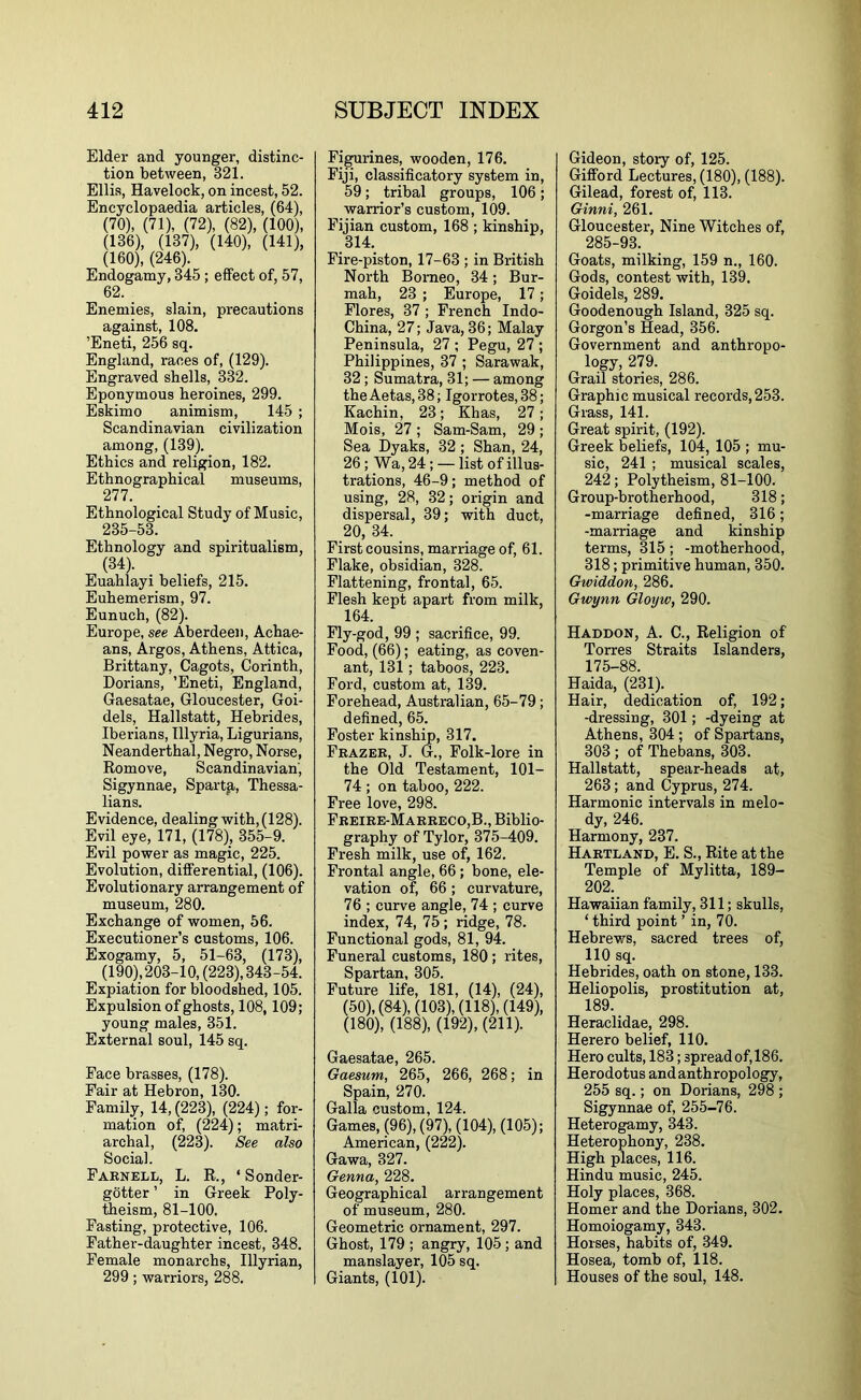 Elder and younger, distinc- tion between, 321. Ellis, Havelock, on incest, 52. Encyclopaedia articles, (64), (70), (71), (72), (82), (100), (136), (137), (140), (141), (160), (246). Endogamy, 345 ; effect of, 57, 62. Enemies, slain, precautions against, 108. ’Eneti, 256 sq. England, races of, (129). Engraved shells, 332. Eponymous heroines, 299. Eskimo animism, 145 ; Scandinavian civilization among, (139). Ethics and religion, 182, Ethnographical museums, 277. Ethnological Study of Music, 235-53. Ethnology and spiritualism, (34). Euahlayi beliefs, 215. Euhemerism, 97. Eunuch, (82). Europe, see Aberdeen, Achae- ans, Argos, Athens, Attica, Brittany, Cagots, Corinth, Dorians, ’Eneti, England, Gaesatae, Gloucester, Goi- dels, Hallstatt, Hebrides, Iberians, Illyria, Ligurians, Neanderthal, Negro, Norse, Remove, Scandinavian, Sigynnae, Sparta, Thessa- lians. Evidence, dealing with, (128). Evil eye, 171, (178), 355-9. Evil power as magic, 225. Evolution, differential, (106). Evolutionary arrangement of museum, 280. Exchange of women, 56. Executioner’s customs, 106. Exogamy, 5, 51-63, (173), (190),203-10, (223), 343-54. Expiation for bloodshed, 105. Expulsion of ghosts, 108,109; young males, 351. External soul, 145 sq. Face brasses, (178). Fair at Hebron, 130. Family, 14, (223), (224); for- mation of, (224); matri- archal, (223). See also Social. Farnell, L. R., ‘ Sonder- gotter ’ in Greek Poly- theism, 81-100. Fasting, protective, 106. Father-daughter incest, 348. Female monarchs, Illyrian, 299; warriors, 288. Figurines, wooden, 176. Fiji, classificatory system in, 59; tribal groups, 106; warrior’s custom, 109. Fijian custom, 168 ; kinship, 314. Fire-piston, 17-63 ; in British North Borneo, 34; Bur- mah, 23 ; Europe, 17; Flores, 37 ; French Indo- China, 27; Java, 36; Malay Peninsula, 27 ; Pegu, 27 ; Philippines, 37 ; Sarawak, 32; Sumatra, 31; — among the Aetas, 38; Igorrotes, 38; Kachin, 23; Khas, 27; Mois, 27 ; Sam-Sam, 29 ; Sea Dyaks, 32 ; Shan, 24, 26; Wa, 24; — list of illus- trations, 46-9; method of using, 28, 32; origin and dispersal, 39; with duct, 20, 34. First cousins, marriage of, 61. Flake, obsidian, 328. Flattening, frontal, 65. Flesh kept apart from milk, 164. Fly-god, 99 ; sacrifice, 99. Food, (66); eating, as coven- ant, 131; taboos, 223. Ford, custom at, 139. Forehead, Australian, 65-79; defined, 65. Foster kinship, 317. Frazer, J. G., Folk-lore in the Old Testament, 101- 74 ; on taboo, 222. Free love, 298. Freire-Marreco,B., Biblio- graphy of Tylor, 375-409. Fresh milk, use of, 162. Frontal angle, 66; bone, ele- vation of, 66; curvature, 76 ; curve angle, 74 ; curve index, 74, 75; ridge, 78. Functional gods, 81, 94. Funeral customs, 180 ; rites, Spartan, 305. Future life, 181, (14), (24), (50), (84), (103), (118), (149), (180), (188), (192), (211). Gaesatae, 265. Gaesum, 265, 266, 268; in Spain, 270. Galla custom, 124. Games, (96), (97), (104), (105); American, (222). Gawa, 327. Genna, 228, Geographical arrangement of museum, 280. Geometric ornament, 297. Ghost, 179 ; angry, 105; and manslayer, 105 sq. Giants, (101). Gideon, story of, 125. Gifford Lectures, (180), (188). Gilead, forest of, 113. Ginni, 261. Gloucester, Nine Witches of, 285-93. Goats, milking, 159 n., 160. Gods, contest with, 139. Goidels, 289. Goodenough Island, 325 sq. Gorgon’s Head, 356. Government and anthropo- logy, 279. Grail stories, 286. Graphic musical records, 253. Grass, 141. Great spirit, (192). Greek beliefs, 104, 105 ; mu- sic, 241 ; musical scales, 242; Polytheism, 81-100. Group-brotherhood, 318; -marriage defined, 316; -marriage and kinship terms, 315; -motherhood, 318; primitive human, 350. Gwiddon, 286. Gwynn Gloyw, 290. Haddon, a. C., Religion of Torres Straits Islanders, 175-88. Haida, (231). Hair, dedication of, 192; -dressing, 301; -dyeing at Athens, 304; of Spartans, 303 ; of Thebans, 303. Hallstatt, spear-heads at, 263; and Cyprus, 274. Harmonic intervals in melo- dy, 246. Harmony, 237. Hartland, E. S., Rite at the Temple of Mylitta, 189- 202. Hawaiian family, 311; skulls, ‘ third point ’ in, 70. Hebrews, sacred trees of, 110 sq. Hebrides, oath on stone, 133. Heliopolis, prostitution at, 189. Heraclidae, 298. Herero belief, 110. Hero cults, 183; spread of, 186. Herodotus and anthropology, 255 sq.; on Dorians, 298 ; Sigynnae of, 255-76. Heterogamy, 343. Heterophony, 238. High places, 116. Hindu music, 245. Holy places, 368. Homer and the Dorians, 302. Homoiogamy, 343. Horses, habits of, 349. Hosea, tomb of, 118. Houses of the soul, 148.