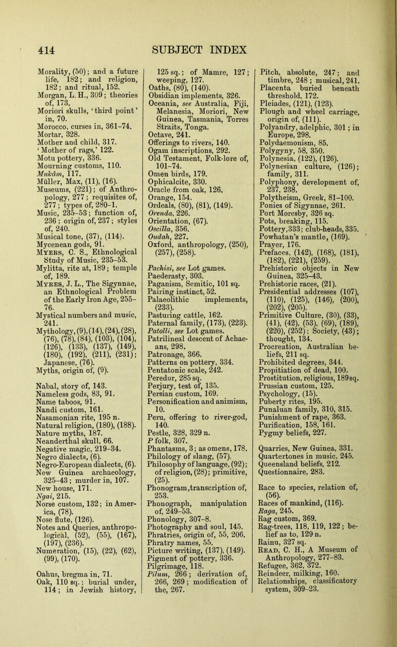 Morality, (50); and a future life, 182; and religion, 182; and ritual, 152. Morgan, L. H., 309; theories of, 173. Moriori skulls, ‘third point’ in, 70. Morocco, curses in, 361-74. Mortar, 328. Mother and child, 317. ‘Mother of rags,’ 122. Motu pottery, 336. Mourning customs, 110. MukAm, 117. Muller, Max, (11), (16). Museums, (221); of Anthro- pology, 277 ; requisites of, 277 ; types of, 280-1. Music, 235-53; function of, 236 ; origin of, 237 ; styles of, 240. Musical tone, (37), (114). Mycenean gods, 91. Myers, C. S., Ethnological Study of Music, 235-53. Mylitta, rite at, 189; temple of, 189. Mykes, J. L., The Sigynnae, an Ethnological Problem of the Early Iron Age, 255- 76. Mystical numbers and music, 241. Mythology, (9), (14), (24), (28), (76), (78), (84), (103), (104), (126), (133), (137), (149), (180), (192), (211), (231); Japanese, (76). Myths, origin of, (9). Nahal, story of, 143. Nameless gods, 83, 91. Name taboos, 91. Nandi custom, 161. Nasamonian rite, 195 n. Natural religion, (180), (188). Nature myths, 187. Neanderthal skull, 66. Negative magic, 219-34. Negro dialects, (6). Negro-European dialects, (6). New Guinea archaeology, 325-43 ; murder in, 107. New house, 171. Ngai, 215. Norse custom, 132; in Amer- ica, (78). Nose flute, (126). Notes and Queries, anthropo- logical, (52), (55), (167), (197), (236). Numeration, (15), (22), (62), (99), (170). Oahus, bregma in, 71. Oak, 110 sq.; burial under, 114; in Jewish histoi-y. 125 sq.; of Mamre, 127 ; weeping, 127. Oaths, (80), (140). Obsidian implements, 326. Oceania, see Australia, Fiji, Melanesia, Moriori, New Guinea, Tasmania, Torres Straits, Tonga. Octave, 241. Offerings to rivers, 140. Ogam inscriptions, 292. Old Testament, Folk-lore of, 101-74. Omen birds, 179. Ophicalcite, 330. Oracle from oak, 126. Orange, 154. Ordeals, (80), (81), (149). Orenda, 226. Orientation, (67). Oscilla, 356. Oudah, 227. Oxford, anthropology, (250), (257), (258). Pachisi, see Lot games. Paederasty, 303. Paganism, Semitic, 101 sq. Pairing instinct, 52. Palaeolithic implements, (233). Pasturing cattle, 162. Paternal family, (173), (223). Patolli, see Lot games. Patrilineal descent of Achae- ans, 298. Patronage, 366. Patterns on pottery, 334. Pentatonic scale, 242. Peredur, 285 sq. Perjury, test of, 135. Persian custom, 169. Personiflcation and animism, 10. Peru, offering to river-god, 140. Pestle, 328, 329 n. P folk, 307. Phantasms, 3; as omens, 178. Philology of slang, (57). Philosophy of language, (92); of religion, (28); primitive, (25)- . . , Phonogram (transcription of, 253. Phonograph, manipulation of, 249-53. Phonology, 307-8. Photography and soul, 145. Phratries, origin of, 55, 206. Phratry names, 55. Picture writing, (137), (149). Pigment of pottery, 336. Pilgrimage, 118. Pilum, 266; derivation of, 266, 269; modification of the, 267. Pitch, absolute, 247; and timbre, 248 ; musical, 241. Placenta buried beneath threshold, 172. Pleiades, (121), (123). Plough and wheel carriage, origin of, (111). Polyandry, adelphic, 301 ; in Europe, 298. Polydaemonism, 85. Polygyny, 58, 350. Polynesia, (122), (126). Polynesian culture, (126); family, 311. Polyphony, development of, 237, 238. Polytheism, Greek, 81-100. Ponies of Sigynnae, 261. Port Moresby, 326 sq. Pots, breaking, 115. Pottery,333; club-heads,335. Powhatan’s mantle, (169). Prayer, 176. Prefaces, (142), (168), (181), (182), (221), (259). Prehistoric objects in New Guinea, 325-^3. Prehistoric races, (21). Presidential addresses (107), (110), (125), (146), (200), (202), (205). Primitive Culture, (30), (33), (41), (42), (53), (69), (189), (220), (252); Society, (43); thought, 134. Procreation, Australian be- liefs, 211 sq. Prohibited degrees, 344. Propitiation of dead, 100. Prostitution, religious, 189 sq. Prussian custom, 125. Psychology, (15). Puberty rites, l95. Punaluan family, 310, 315. Punishment of rape, 363. Purification, 158, 161. Pygmy beliefs, 227. Quarries, New Guinea, 331. Quartertones in music, 245. Queensland beliefs, 212. Questionnaire, 283. Race to species, relation of, (56). Races of mankind, (116). Raga, 245. Rag custom, 369. Rag-trees, 118, 119, 122; be- lief as to, 129 n. Rainu, 327 sq. Read, C. H., A Museum of Anthropology, 277-83. Refugee, 362, 372. Reindeer, milking, 160. Relationships, classificatory system, 309-23.