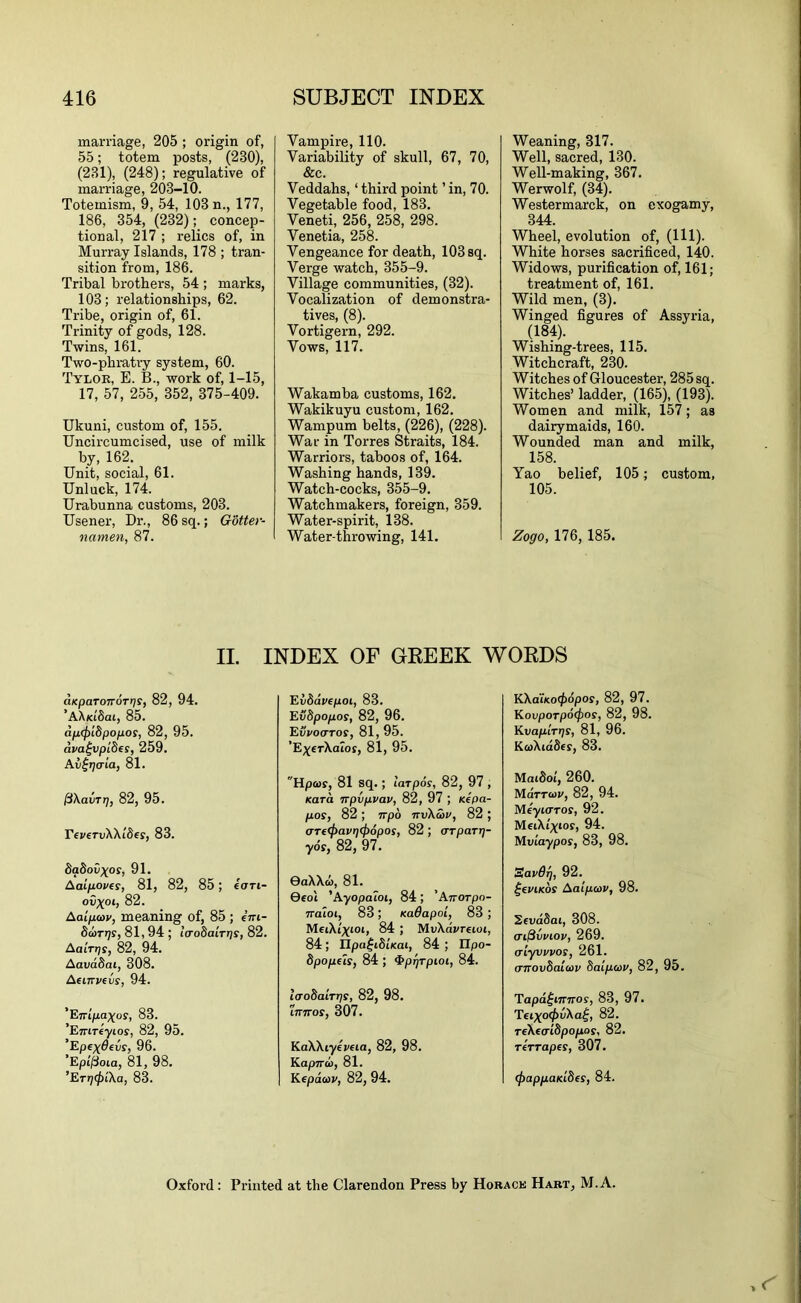 marriage, 205 ; origin of, 55; totem posts, (230), (231), (248); regulative of marriage, 203-10. Totemism, 9, 54, 103 n., 177, 186, 354, (232); concep- tional, 217 ; relics of, in Murray Islands, 178 ; tran- sition from, 186. Tribal brothers, 54 ; marks, 103; relationships, 62. Tribe, origin of, 61. Trinity of gods, 128. Twins, 161. Two-phratry system, 60. Tyloe, E. B., work of, 1-15, 17, 57, 255, 352, 375-409. Ukuni, custom of, 155. Uncircumcised, use of milk by, 162. Unit, social, 61. Unluck, 174. Urabunna customs, 203. Usener, Dr., 86 sq.; Gbtter- namen, 87. II. aKparoTTorris, 82, 94. ’AX(ci'8at, 85. dp(f)i8pofios, 82, 95. dva^vpides, 259. Av^rjcria, 81. ffkavTr], 82, 95. rfvervXXtSes, 83. daSov^os, 91. Aaipoves, 81, 82, 85; €cm- ov^oc, 82. Aaipav, meaning of, 85 ; em- Sarrjs, 81,94 ; la-odairris, 82. AaiVijf, 82, 94. Aavddai, 308. AeiTTvevs, 94. 'ETflpaxos, 83. 'Emreyios, 82, 95. ’Epcydevr, 96. ’Epi'^oia, 81, 98. ’ETT](f>ika, 83. Vampire, 110. Variability of skull, 67, 70, &c. Veddahs, ‘ third point ’ in, 70. Vegetable food, 183. Veneti, 256, 258, 298. Venetia, 258. Vengeance for death, 103 sq. Verge watch, 355-9. Village communities, (32). Vocalization of demonstra- tives, (8). Vortigern, 292. Vows, 117. Wakamha customs, 162. Wakikuyu custom, 162. Wampum belts, (226), (228). War in Torres Straits, 184. Warriors, taboos of, 164. Washing hands, 139. Watch-cocks, 355-9. Watchmakers, foreign, 359. Water-spirit, 138. Water-throwing, 141. Evddvepoi, 83. Evbpopos, 82, 96. Evvoaros, 81, 95. ’E;^eTXaIoj, 81, 95. Hpws, 81 sq.; larpds, 82, 97 , Kara irpvpvav, 82, 97 ; Kepa- pas, 82 ; irpo itv\S)v, 82 ; aTf<pavrj(j)6pos, 82 ; orparr;- yds, 82, 97. 0aXXo), 81. 0eot 'Ayopaioi, 84; 'Anorpo- Tralot, 83; KaOapoi, 83 ; MeiXi'^ioi, 84 ; MuXavretoi, 84; XIpa^iSiKat, 84 ; IIpo- dpopfls, 84; ^prjTpioi, 84. laobairris, 82, 98. Innas, 307. KaXXryeveia, 82, 98. Kapnd>, 81. Kepdtov, 82, 94. Weaning, 317. Well, sacred, 130. Well-making, 367. Werwolf, (34). Westermarck, on exogamy, 344. Wheel, evolution of, (HI). White horses sacrificed, 140. Widows, purification of, 161; treatment of, 161. Wild men, (3). Winged figures of Assyria, (184). Wishing-trees, 115. Witchcraft, 230. Witches of Gloucester, 285 sq. Witches’ ladder, (165), (193). Women and milk, 157; as dairymaids, 160. Wounded man and milk, 158. Yao belief, 105; custom, 105. Zogo, 176, 185. KXa'iKo(f)6pas, 82, 97. KavpaTpdcfjas, 82, 98. Kvapirrjs, 81, 96. KcoXiddes, 83. MatSot, 260. Mdrrcov, 82, 94. Meyinras, 92. MeiXt^ias, 94. Mviaypas, 83, 98. Sav6rj, 92. ^eviKos Aaipcov, 98. Scvddai, 308. ai^vviav, 269. criyvvvas, 261. (Tnavdaioiv 8aipo>v, 82, 95. Tapd^innas, 83, 97. T€ixa<pvXa^, 82. reXcaiSpopos, 82. TeTTapes, 307. (f)appaKLdes, 84. INDEX OF GREEK WORDS Oxford: Printed at the Clarendon Press by Horack Hart, M.A.