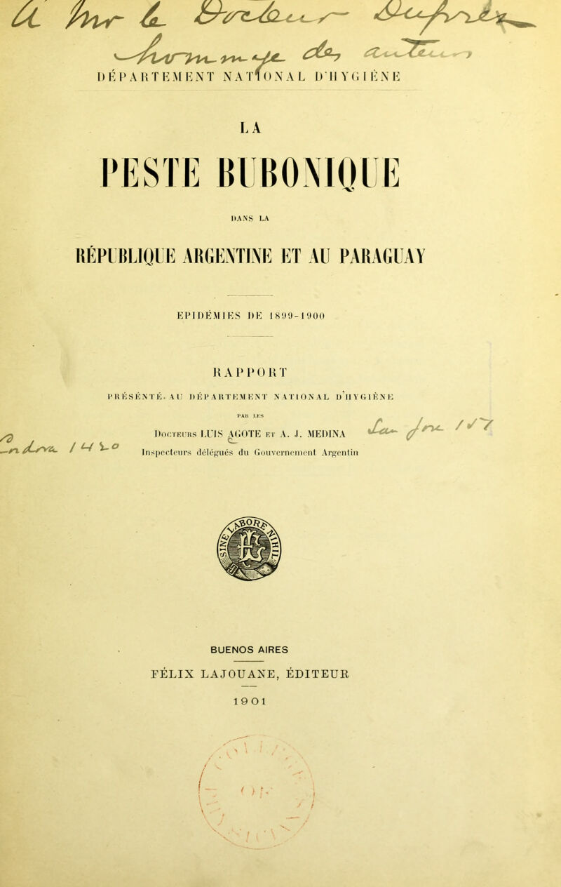 ut ■ s - '—£&b ^ - Sïê ■ ' ^y I) Ë P A H T Ë M ë N T N A Tf 0 N A L 1> Il V (i I È N E LA E HANS LA RÉPUBLIQUE ARGENTINE ET AU PARAGUAY EPI DEMIES DE 1890-1900 RAPPORT I’ R É S K N T É. A U DÉ I* A R T K M K N T N A T 1 O N A L DH Y G 1 K N H /d —n jCs^Cl. / ^ i-0 PAH LES Docteurs LUIS AEOTE et A. J. MEDINA C_ Inspecteurs délégués du Gouvernement Argentin /✓V BUENOS AIRES FÉLIX LAJOUANE, ÉDITEUR 19 0 1 \ • %