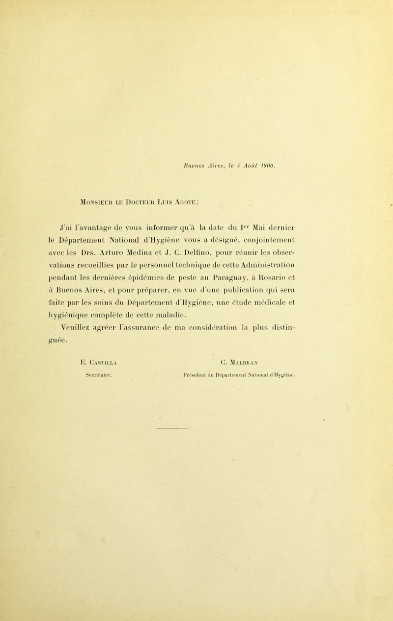 Monsieur le Docteur Luis Agote: J’ai l’avantage de vous informer qu’à la date du l01' Mai dernier le Département National dllygiène vous a désigné, conjointement avec les Drs. Arturo Médina et J. C. Delfîno, pour réunir les obser- vations recueillies par le personnel technique de cette Administration pendant les dernières épidémies de peste au Paraguay, à Rosario et à Buenos Aires, et pour préparer, en vue d’une publication qui sera faite par les soins du Département d llygiène, une étude médicale et hygiénique complète de cette maladie. Veuillez agréer l'assurance de ma considération la plus distin- guée. E. Castilla C. Malbran