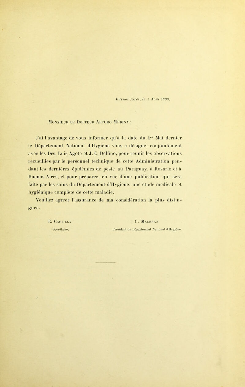 Monsieur le Docteur Arturo Meihna: J’ai l’avantage de vous informer tfu'à la date du 1,T Mai dernier le Département National d’Hygiène vous a désigné, conjointement avec les Drs. Luis Agote et J. C. Delfino, pour réunir les observations recueillies par le personnel technique de cette Administration pen- dant les dernières épidémies de peste au Paraguay, à Rosario et à Buenos Aires, et pour préparer, en vue d'une publication qui sera faite par les soins du Département d’Hygiène, une élude médicale et hygiénique complète de cette maladie. Veuillez agréer l’assurance de ma considération la plus distin- guée. E. Pastilla C. M .A LIl IS A N