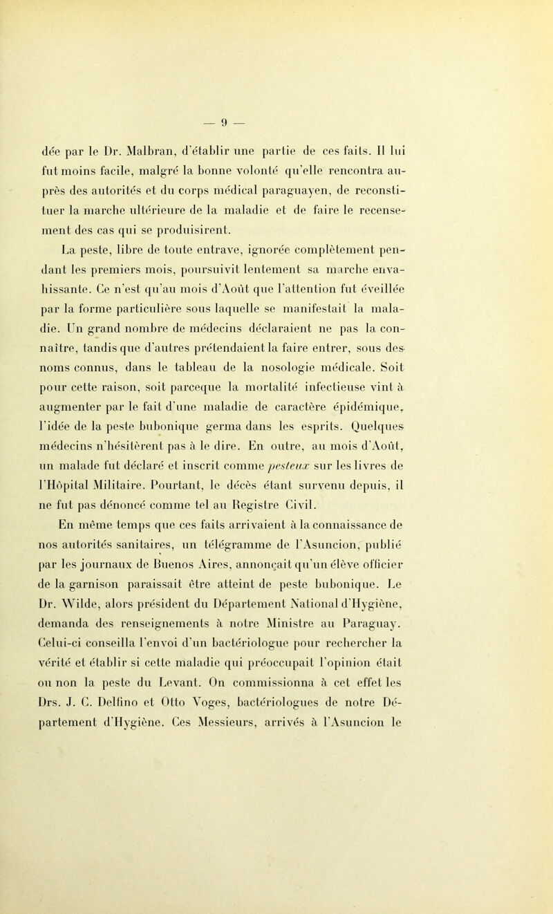 dée par le L)r. Malbran, d’établir une partie de ces faits. Il lui fut moins facile, malgré la bonne volonté qu'elle rencontra au- près des autorités et du corps médical paraguayen, de reconsti- tuer la marche ultérieure de la maladie et de faire le recense- ment des cas qui se produisirent. La peste, libre de toute entrave, ignorée complètement pen- dant les premiers mois, poursuivit lentement sa marche enva- hissante. Ce n'est qu’au mois d’Août que l'attention fut éveillée par la forme particulière sous laquelle se manifestait la mala- die. Un grand nombre de médecins déclaraient ne pas la con- naître, tandis que d’autres prétendaient la faire entrer, sous des- noms connus, dans le tableau de la nosologie médicale. Soit pour cette raison, soit parceque la mortalité infectieuse vint à augmenter par le fait d'une maladie de caractère épidémique, l’idée de la peste bubonique germa dans les esprits. Quelques médecins n’hésitèrent pas à le dire. En outre, au mois d’Août, un malade fut déclaré et inscrit comme pesteux sur les livres de l’Hôpital Militaire. Pourtant, le décès étant survenu depuis, il ne fut pas dénoncé comme tel au Registre Civil. En meme temps que ces faits arrivaient à la connaissance de nos autorités sanitaires, un télégramme de l’Asuncion, publié par les journaux de Buenos Aires, annonçait qu'un élève officier de la garnison paraissait être atteint de peste bubonique. Le Dr. Wilde, alors président du Département National d'Hygiône, demanda des renseignements à notre Ministre au Paraguay. Celui-ci conseilla l’envoi d’un bactériologue pour rechercher la vérité et établir si cette maladie qui préoccupait l’opinion était ou non la peste du Levant. On commissionna à cet effet les Drs. J. C. Delfino et Otto Voges, bactériologues de notre Dé- partement d’Hygiène. Ces Messieurs, arrivés à l’Asuncion le