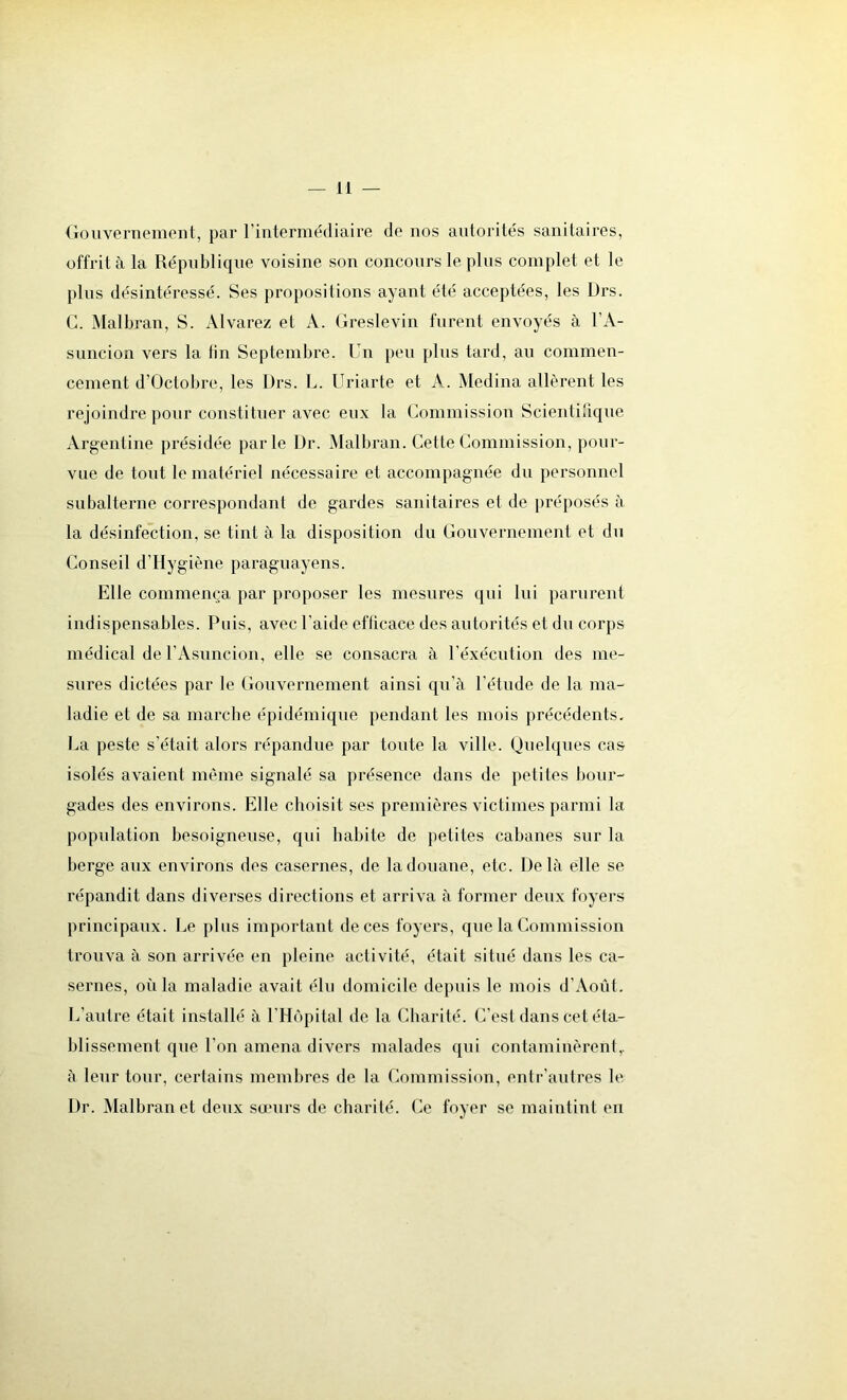 Gouvernement, par l’intermédiaire de nos autorités sanitaires, offrit à la République voisine son concours le plus complet et le plus désintéressé. Ses propositions ayant été acceptées, les L)rs. G. Malbran, S. Alvarez et X. Greslevin furent envoyés à l’A- suncion vers la tin Septembre. Un peu plus tard, au commen- cement d’Octobre, les Ürs. L. Uriarte et A. Médina allèrent les rejoindre pour constituer avec eux la Commission Scientifique Argentine présidée parle Dr. Malbran. Cette Commission, pour- vue de tout le matériel nécessaire et accompagnée du personnel subalterne correspondant de gardes sanitaires et de préposés à la désinfection, se tint à la disposition du Gouvernement et du Conseil d’Hygiène paraguayens. Elle commença par proposer les mesures qui lui parurent indispensables. Puis, avec l’aide efficace des autorités et du corps médical de l’Asuncion, elle se consacra à l’éxécution des me- sures dictées par le Gouvernement ainsi qu’à l’étude de la ma- ladie et de sa marche épidémique pendant les mois précédents. La peste s’e'tait alors répandue par toute la ville. Quelques cas isolés avaient même signalé sa présence dans de petites bour- gades des environs. Elle choisit ses premières victimes parmi la population besoigneuse, qui habite de petites cabanes sur la berge aux environs des casernes, de la douane, etc. Delà elle se répandit dans diverses directions et arriva à former deux foyers principaux. Le plus important de ces foyers, que la Commission trouva à son arrivée en pleine activité, était situé dans les ca- sernes, où la maladie avait élu domicile depuis le mois d’Août. L’autre était installé à l’Hôpital de la Charité. C’est dans cet éta- blissement que l’on amena divers malades qui contaminèrent,, à leur tour, certains membres de la Commission, entr’autres le Dr. Malbran et deux sœurs de charité. Ce foyer se maintint en
