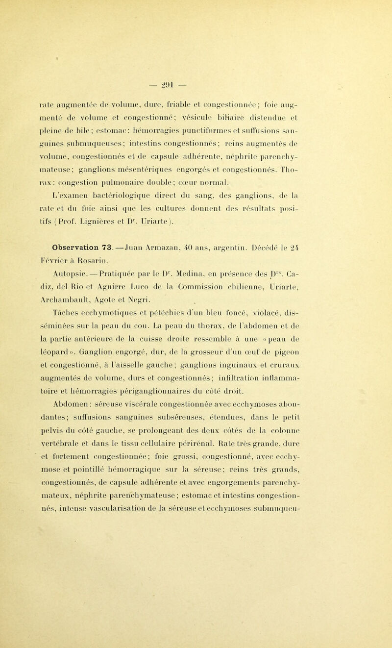 rate augmentée de volume, dure, friable et congestionnée; foie aug- menté de volume et congestionné; vésicule biliaire distendue et pleine de bile; estomac: hémorragies punctiformes et suffusions san- guines submuqueuses; intestins congestionnés; reins augmentés de volume, congestionnés et de capsule adhérente, néphrite parenchy- mateuse; ganglions mésentériques engorgés et congestionnés. Tho- rax: congestion pulmonaire double; cœur normal. L'examen bactériologique direct du sang, des ganglions, de la rate et du foie ainsi que les cultures donnent des résultats posi- tifs (Prof. Lignières el Dr. Uriarte). Observation 73.—Juan Armazân, 40 ans, argentin. Décédé le 24 Février à Rosario. Autopsie. — Pratiquée par le Dr. Médina, en présence des Drs. Ca- diz, del Rio et Aguirre Luco de la Commission chilienne, Uriarte, Archambault, Agote et Negri. Tâches ecchymotiques et pétéchies d’un bleu foncé, violacé, dis- séminées sur la peau du cou. La peau du thorax, de l’abdomen et de la partie antérieure de la cuisse droite ressemble à une «peau de léopard». Ganglion engorgé, dur, de la grosseur d’un œuf de pigeon et congestionné, à l'aisselle gauche; ganglions inguinaux et cruraux augmentés de volume, durs et congestionnés; infiltration inflamma- toire et hémorragies périganglionnaires du côté droit. Abdomen : séreuse viscérale congestionnée avec ecchymoses abon- dantes; suffusions sanguines subséreuses, étendues, dans le petit pelvis du côté gauche, se prolongeant des deux côtés de la colonne vertébrale et dans le tissu cellulaire périrénal. Rate très grande, dure et fortement congestionnée; foie grossi, congestionné, avec ecchy- mose et pointillé hémorragique sur la séreuse; reins très grands, congestionnés, de capsule adhérente et avec engorgements parenchy- mateux, néphrite parenchymateuse; estomac et intestins congestion- nés, intense vascularisation de la séreuse et ecchymoses submuqueu-