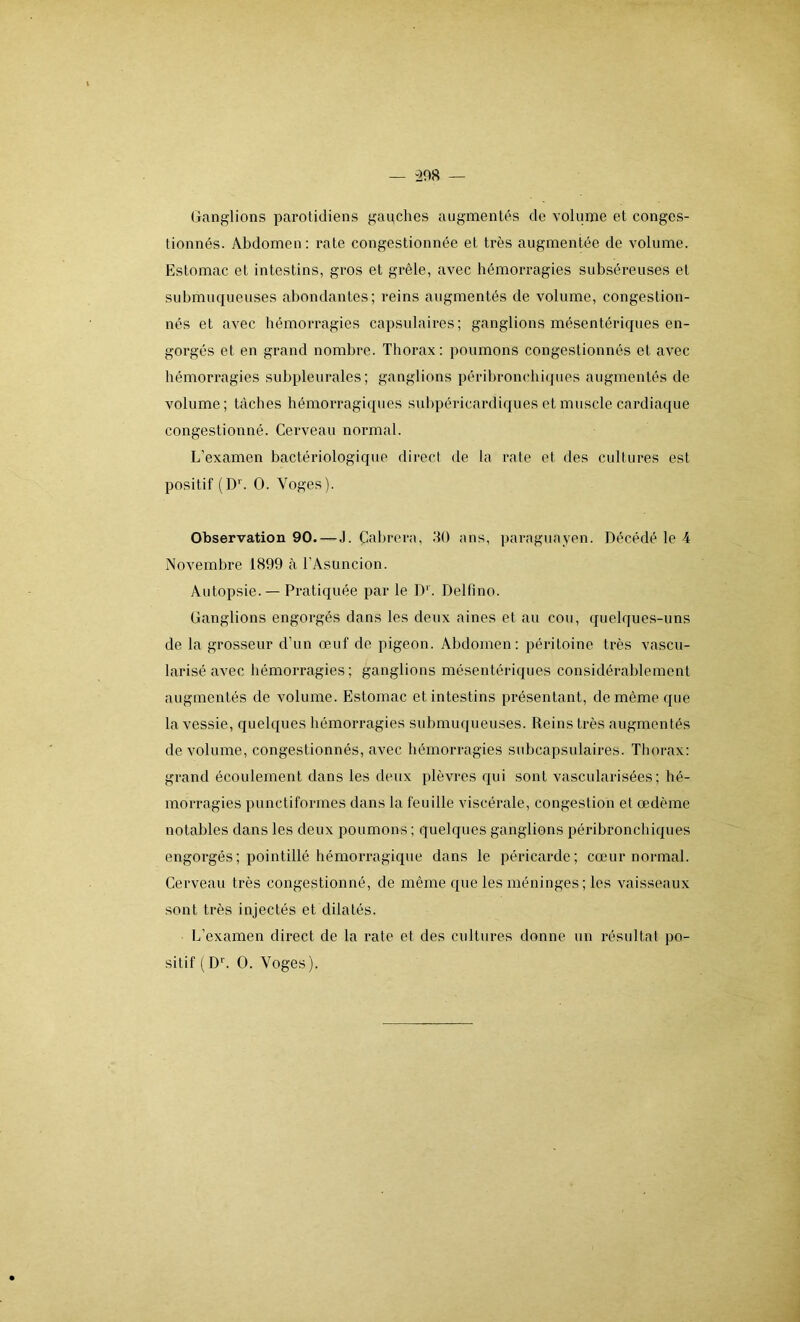 Ganglions parotidiens gauches augmentés de volume et conges- tionnés. Abdomen: rate congestionnée et très augmentée de volume. Estomac et intestins, gros et grêle, avec hémorragies subséreuses el submuqueuses abondantes; reins augmentés de volume, congestion- nés et avec hémorragies capsulaires; ganglions mésentériques en- gorgés et en grand nombre. Thorax: poumons congestionnés et avec hémorragies subpleurales; ganglions péribronchiques augmentés de volume; tâches hémorragiques subpéricardiques et muscle cardiaque congestionné. Cerveau normal. L’examen bactériologique direct de la rate et des cultures est positif (Dr. O. Yoges). Observation 90. — J. Cabrera, 30 ans, paraguayen. Décédé le 4 Novembre 1899 à l’Asuncion. Autopsie. — Pratiquée par le D1. Delfmo. Ganglions engorgés dans les deux aines et au cou, quelques-uns de la grosseur d’un œuf de pigeon. Abdomen: péritoine très vascu- larisé avec hémorragies; ganglions mésentériques considérablement augmentés de volume. Estomac et intestins présentant, de même que la vessie, quelques hémorragies submuqueuses. Reins très augmentés de volume, congestionnés, avec hémorragies subcapsulaires. Thorax: grand écoulement dans les deux plèvres qui sont vascularisées; hé- morragies punctiformes dans la feuille viscérale, congestion et œdème notables dans les deux poumons ; quelques ganglions péribronchiques engorgés; pointillé hémorragique dans le péricarde; cœur normal. Cerveau très congestionné, de même que les méninges; les vaisseaux sont très injectés et dilatés. L’examen direct de la rate et des cultures donne un résultat po- sitif (Dr. O. Yoges).