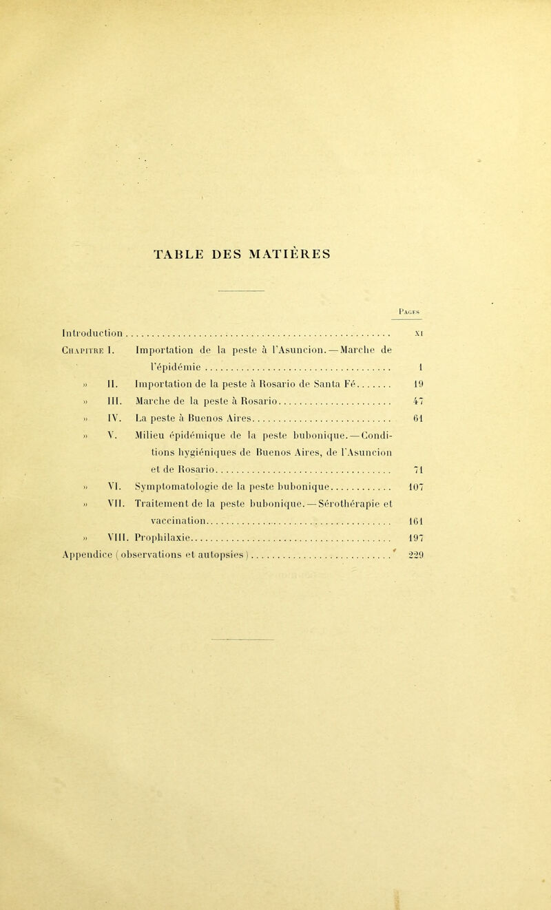 TABLE DES MATIÈRES Pages Introduction xr Chapitre I. Importation de la peste à l’Asuncion. — Marche de l’épidémie 1 » 11. Importation de la peste à Rosario de Santa Fé 19 » III. Marche de la peste à Rosario 47 » IV. La peste à Buenos Aires 61 » V. Milieu épidémique de la peste bubonique. — Condi- tions hygiéniques de Buenos Aires, de l'Asuncion et de Rosario 71 » VI. Symptomatologie de la peste bubonique 107 » VII. Traitement de la peste bubonique. — Sérothérapie et vaccination 161 » VIII. Prophilaxie 197 Appendice ( observations et autopsies) ’ 229