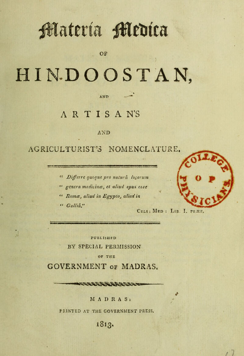 jWateiia jHetiica OF HI N.D O O S T A N, A R T I S A N’S AND AGRICULTURIST’S NOMENCLATURE. Differre quoqut pro nalura loQorum *' genera medicinoj, ct aliud opus esse liomcE, aliud hi Egypto, aliud in “ Gallia. Cels: Med : Lib, I. PEiEF. PUBLISHED BY SPECIAL PERMISSION OF THE GOVERNMENT of MADRAS. MADRAS; PRINTED AT THE GOVERNMENT PRESS. i8i.q»