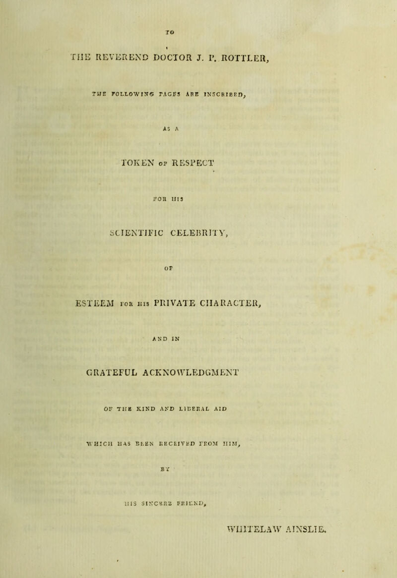 TO I TlliJ REVEREND DOCTOR J. P. ROTTLER, THE rorLOWIN© pages AHE IN’SCHIEED, AS A TOKEN OP RESPECT poa uis SCIENTIFIC CELEBRITY, OP ESTEEM roa ms PRIVATE CHARACTER, AND IN G R A T EF U L A CK N 0 L ED G M EN T OF THE KIND AND LIUEPAL AID AVUICIl HAS BI,EN r.ECEIVHD PEOM HIM, BY iii3 siNCKaa nuiiND, WnriELAW AINSLIE,