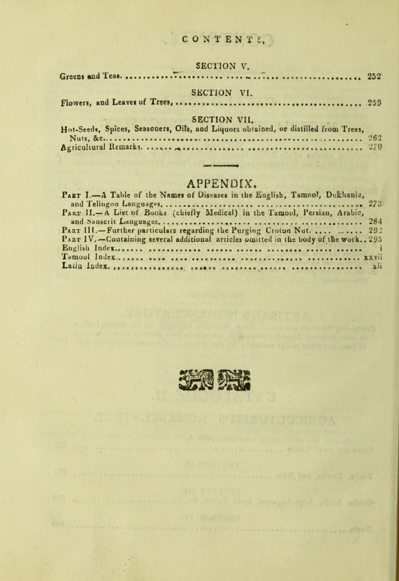 SECTION V. Greens aud Teas T 252 SECTION VI. flowers, and Leaves of Trees, 259 SECTION VIL. Hot-Seeds, Spices, Seasoners, Oil’s, and Liquors obtained, or distilled from Trees, Nuts, &c 262 Ag ricukural Keoiarks. ...................... 270 APPENDIX. Past I.—A Table of the Names of Diseases in the English, Tanaool, Dukhanic, and Teliiigoo Languages 273 Paki' II.— A List of Books (chiefly Medical) in the Tamool, Persian, Arabic, and tsaascrit Languages 28-1 Part III. — Further particulars regarding ibe Purging Croton Nut „.... 292 Part IV.—Containing several additional articles omitted in the body of the work.. 296 English Index i Tamool IndcK xxvii Latin iudex, ................ xli