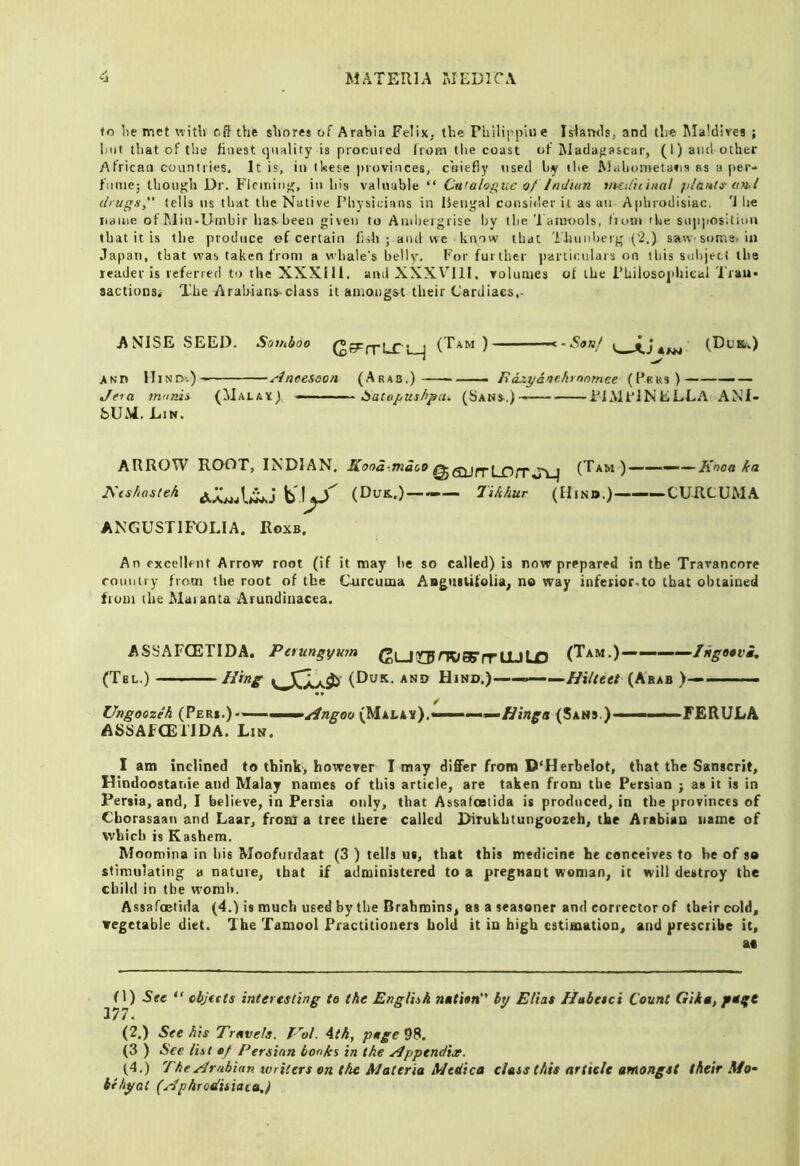 to lie met witli off the shores of Arabia Felix, (he Philii'piue Islsruls, and the Maldives ; hut that of the finest ijnality is procured Iroin tlie coast of Madaf>ascar, (1) and other African countries. It is, in ikese provinces, chiefly used by the Wahometatia as a jier- f’nme; thoiif^h Dr. Flcininu;, in his valuable “ Cutalogue 0/ Jniiiun tiuifuinal jiIbhIs- tml druffi’, tells us that the Native Physicians in Bengal consider it as an Aphrodisiac. 'J lie iianie of hlin-Umbir has-been given to Andiergrise by the Taimiols, tioin the siijiposition that it is the produce of certain lish ; aiul we know that Thnnlierg ('2.) saw soms, in Japan, that was taken from a whale's belly. For further iiarticulars on tliis suiijett the leader is referred to the XXXill. and XXX\Rll, volumes of the Philosojiliieal Tran- sactions* The Arabians.class it amongst their Cardiaes,- ANISE SEED. Sotnboo (^^rrhCL-j (Tam ) •••^-Sanf 4^ (Dl’k.) ANn HinD'.)' ^neesoon (Arab.) —- nazya>>t.krnnmee (I’bks) — — Jeia munis (Malax) - ■ baiopushpii. (Sans.)—— PlMt’iNELLA ANI- SUM. Lin. ARROW ROOT, INDIAN. Kooa-.ma(,o ^ (Tam)————Knoa ka Nts/iasteh (Duk.)——— Tikhur (Hind.)—CURCUMA ANGUSTIFOLIA. Roxb. An excellent Arrow root (if it may he so called) is now prepared in the Travancore ronntiy from the root of the C’nrcuma Aagtisufolia, no way infeiior.to that obtained tiom (he Maranta Arundiiiacea. ASSAFCETIDA. Perungymn (»LJCTrK)05YrlUU3 (Tam.) IHgeevi. (Tel.) mng (Duit. and Hind.)————Hiluet (Arab >— / Ungoozeh (Peri.)-» w ^ngoo (Mala*).——(Sans.)———FERULA ASSAFCETIDA. Lin. I am inclined to think, however I may differ from D'Herbelot, that the Sanscrit, Hindoostanie and Malay names of this article, are taken from the Persian ; as it is in Persia, and, I believe, in Persia only, that Assafootida is produced, in the provinces of Cborasaan and Laar, from a tree there called Dirukbtungoozeh, the Arabian name of which is Kashem. Moomina in his Moofurdaat (3 ) tells us, that this medicine he conceives to he of so stimulating a nature, that if administered to a pregnant woman, it will destroy the child in the womb. Assafoetida (4.) is much used by the Brahmins, as a seasoner and corrector of their cold, vegetable diet. The Tamool Practitioners bold it in high estimation, and prescribe it, ai fl) See “ cbjitts interesting te the English by Eliat Habetci Count Gika, fUgt J77. (2.) See his Travels. T-^ol. Ath, page 98. (3 ) See list ef Persian bonks in the ./Ipptndise. (4.) The/Arabian writers on the Materia Medica class this artieh amongst their Mo- bihyat (Wphrodisiaia,J