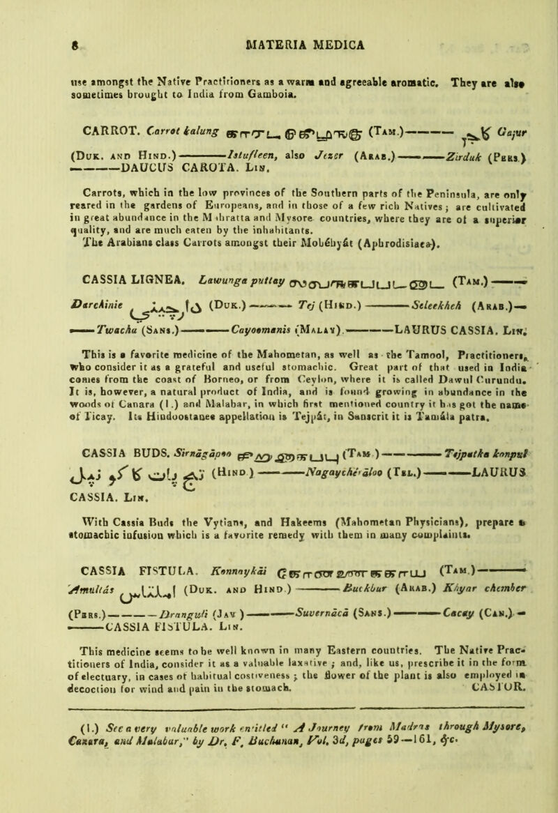 use amongst the Native Practirioners as a warm and agreeable aromatic. They are alt* soBietimes brought to India from Gamboia. CARROT. Carrot ialung wrrCTL-. ©» (Tam.) Gajvr 7 • (Duk. and Hind.) - ■' lalufleen, also Jtzer (Ataa.)(Pbks> DAUCUS CAROTA. Lin. Carrots, which in the low provinces of the Southern parts of the Peninsula, are only reared in the gardens of Europeans, and in those of a few rich Natives ; are cultivated in great abundance in the M diratta and Mysore countries, where they are of a tuperwr <]uality, and are much eaten by tlte inhabitants. The Arabians class Carrots amongst tbeir Mob^hy&t (Apbrodisiaea). CASSIA LIGNEA. Lawungaputtay (Tam.)- -i DtrcAinie (Duk.) 7’</(Hind.) StUekheh (hKku.)^ •• V ^ ■ Twachu (Sans.) ••• • • ■Cayoomanis (Malay). LAURUS CASSIA. Li«; This is a favorite medicine of the Mahometan, as well as the Tamool, Piactitioners,, who consider it as a grateful and useful stomachic. Great part of that used in India- cames from the coast of Borneo, or from <7eylon, where it is called Dawtil ('iirundu. It is, however, a natural product of India, and is found growing in abundance in the woods nt Canara (I.) and Malabar, in which first mentioned country it h.is got the Dame- of licay. Its Hiodoostaoee appellation is Tejpit, in Sanscrit it is Tani4la patra. CASSIA BUDS. n |<Tam )~ — ToJpMtka ionpul . IaJ *5^^ Cylj iAj (Hind)—— Naga^cAe>iioo (T«l.) ■ ■ LAURUS * V ^ CASSIA. Lin. With Cassia Buds the Vytians, and Hakeems (Mahometan Physicians), prepare b ■toinacbic infusion which is a favorite remedy with them in many complainit. CASSIA FISTULA. Konnnykai (J pj n* CTOT W BT fr UJ (Tam.)- 'Amalias (Duk. and Hind ) (Pa Rs.) — LXrnngufi (Jav ) — — CASSIA FiyrULA. Lin. Huckbur (Arab.) Khyar chcmher •Suvernaca (Sans.)< ■Cacoy (Cam.) This medicine seems to be well known in many Eastern countries. The Native Prac- titioners of India, consider it as a valnahle laxative ; and, like us, prescribe it in the forni of electuary, in cases «t habitual costiveness y the hower of the plant it also employed la decoction for wind and pain in the stomach. CAblUR. (I.) See a very t^nlunble work f.n'itlei  ^ Jtufney from MaJros through AlysorCp Catttra, anil AJaiabur, by JJr, F, JJuchunaiij 3d, pugtt 59—161, ^c.