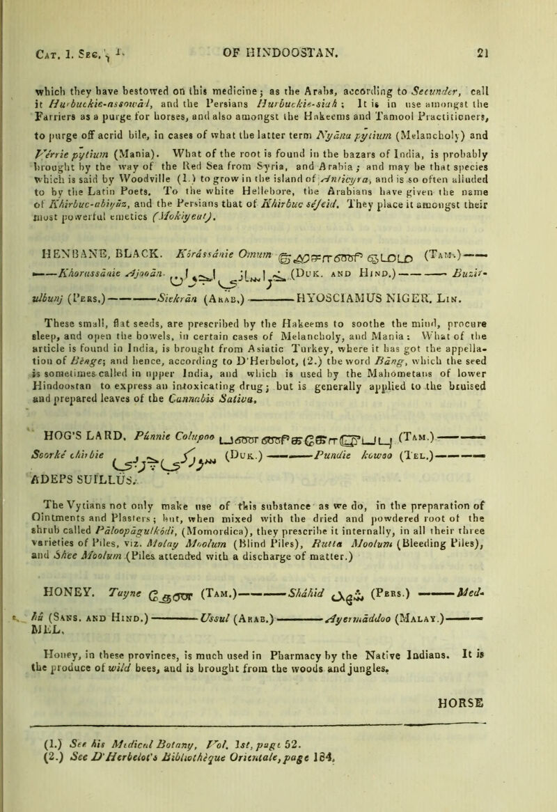 which they have bestowed on this medicine j as the Arabs, according to Secumhr, call it Huibuckie-nssowal, and the I’ersians I^uibucki«‘siah •, It it in use amongst the Farriers as a purge for horses, and also amongst the Hakeems and Tamool Fraciiticners, to purge off acrid bile, in cases of what the latter term Nyatiu pytium (Melancholy) and p'^e'rrie pytium (Mania). What of the root is found in the bazars of India, is probably brought by the rvay of the Red Sea from Syria, and Arabia; and may be that species which is said by Woodville (1.) to grow in the island oi^^micyra, and is so often alluded to by the Latin Poets. To the white Hellebore, the Arabians have given the name of Khirbuc-abiijuz, and the Persians that of Khirbuc sejeid. They place it amongst their most powerful emetics (.VjokiyeatJ. MENI5ANE, BLACK. Kordssan'ie Omum ^LDLD (’^aMi.)——• ^—Kkorussaaie ^Joodn- f PLnd.) BuzU- ulbunj (Pers.) Sitkrdn (Arab,) — HYOSCIAMUS NIGER. Lin. These small, flat seeds, are prescribed hy the Hakeems to soothe the mind, procure sleep, and open the bowels, in certain cases of Melancholy, and Mania; What of the article is found in India, is brought from Asiatic Turkey, where it has got the appella* tioii of Binge', and hence, according to D’Heibelot, (2.) the word Bang, which the seed is sometimes called in npper India, and which is used by the Mahometans of lower Hindoostan to express an intoxicating drug j but is generally applied to the bruised and prepared leaves of the Cannabis Saliva, HOG’S LARD, Punnie Colupoa Scorke tfthbie . , _ s, ADEPS SUILLUS. (Duk.) ■« Pundie kowso (Tel.)——— The Vytians not only make use of this substance as we do, in the preparation of Ointments and Plasters; but, when mixed with the dried and powdered root of the shrub called Pdloopdgulkodi, (Momordica), they prescribe it internally, in all their three Varieties of Piles, viz. Malay Mnolum (Blind Piles), Rutia Moolum (Bleeding Piles), and Shee J/oo/ka« (Piles attended with a discharge of matter.) HONEY. Tayne (Tam.)——‘——Shahid (Pees.) ——iied“ hu (Sans, and Hind.) Ussul (Arab.) ^yermaddoo (Malay.)—— MEL. Honey, in these provinces, is much used in Pharmacy hy the Native Indians. It is the produce of wild bees, and is brought from the woods and jungles. HORSE (1.) See his Midicnl Botany, l^ot, lsl,pugi 52. (2.) See D'Herbeiot's BibUotheque Oritnlalefpage 164,