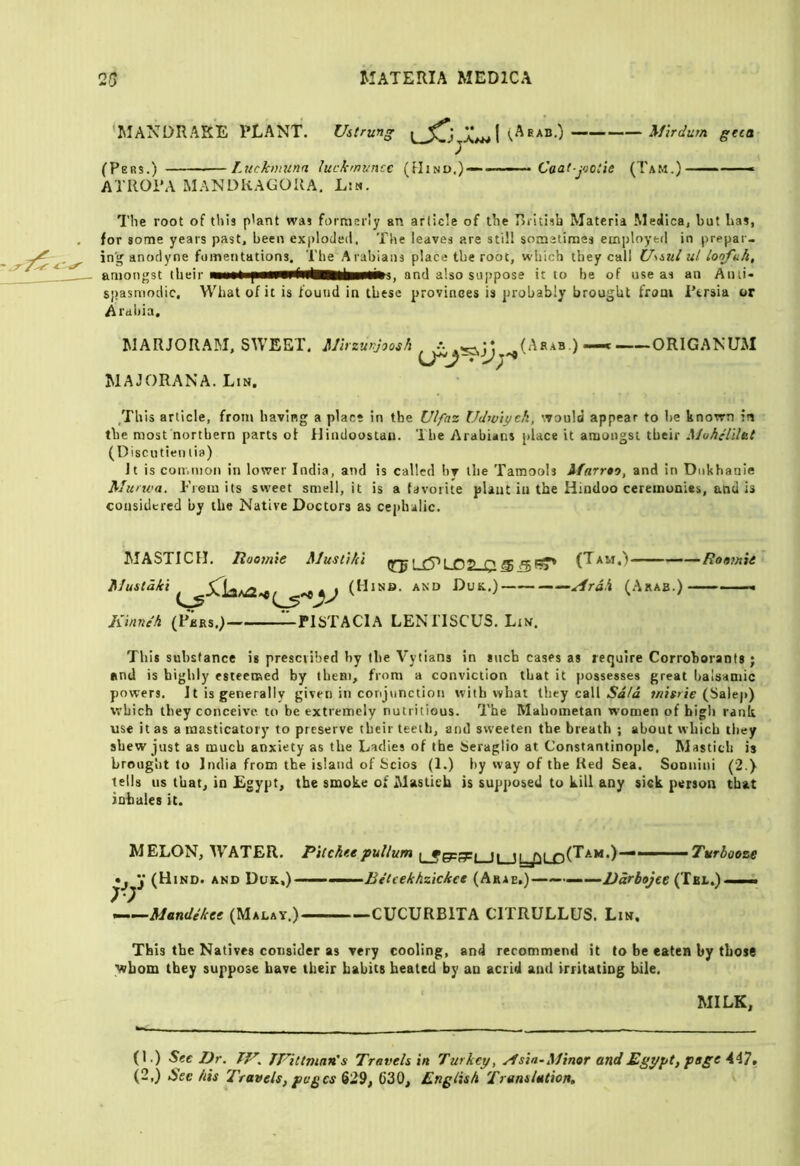 'MANDRAKE PLANT. Ustrung (P ERS.) Lucknnina luckmvncc ATllOi'A MANDKAGOUA, Lsn. (Aeab.) mrdurn gtat (fIiND,)~- ■— Caai-jvoiie (Tam.) ——■» The root of tliis p'ant was formerly an article of the Rrltisb Materia Medica, but has, for some years past, been exploded. The leaves are still sometimes etn])loyfcd in prepar- in'g anodyne fuinentations. The Arabians place the root, which they call UmuI ul Loofuk, amongst (heir and also suppose it to he of use as an Anti* spasmodic. What of it is found in these provinces is probably brought from Persia or Arabia, MARJORAM, SWEET. Mhzunjoosh MAJORANA. Lin. (Arab.) ORIGANUM /rUis article, from having a place in the Ulfaz Udw'iych, '.vould appear to he known in the most northern parts of Hindoostan. The Arabians place it amongst their Mohtiilbt (Discutieii lia) Jt is common in lower India, and is called hv the Tamools Afnrrto, and in Diikhanie Alurwa. Fiem its sweet smell, it is a favorite plant in the Hindoo ceremonies, and is considered by the Native Doctors as cephalic. ^lASXICII. liootnic ^lusiihi f ^^ ^(Tkvi^ ■- MusCdki (Hinb. and Duk.) ——Ardk (.Arab.) lunneh (Pbrs.) l^PlSTAClA LENITSCUS. Lin. •Rootnie This substance is prescribed by ibe Vytians in such cases as require Corroborants ; and is highly esteemed by them, from a conviction that it possesses great balsamic powers. Jt is generally given in conjvmctiou with what they call Said mitrie (Salej>) which they conceive to be extremely nutritious. The Mahometan women of bigli rank use it as a masticatory to preserve their teeth, and sweeten the breath ; about which they shew just as much anxiety as the Ladies of the Seraglio at Constantinople, Mastich is brought to India from the island of Scios (1.) by way of the Red Sea. Sonniui (2.) tells us that, in Egypt, the smoke of Mastich is supposed to kill any sick person that inhales it. MELON, AVATER. Pitckeepullum [ fpps-i ii ii_jm ' 'Tttrbooze • , V (Hind, and Duk,)- ^—Mandeket (Malav.) •Bitcekhzicket (Arab.) ——Bdrbojee (Tbl.) - -- -CUCURBITA CITRULLUS. Lin. This the Natives consider as very cooling, and recommend it to be eaten by those whom they suppose have their habits heated by an acrid and irritating bile. MILK, (1.) See Dr. JF’ittmari s Travels in Turkey, yfsia-Afinor and Egypt, page 447.