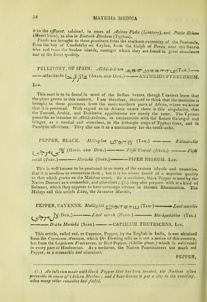 it to the calcine:!, in cases of P^die (Lienterv), and Pittie Eyivoo (Heart burn), as also in hiitnnh I)nx/tum ('I'yplius). Pearls are brought to these provinces from the southern extremity of the Peninsula from the bay of Condatchy on Ceylon, from the Gulph of Persia near the BabrHl isles ami from the Sooloo islands, amongst which they are found in great abundance and of the finest quality. PELLlTOR'i , OF SPAIN. ^kkaraca>um ^kurkurhu (Arab, and Duu.) ANTHEMIS PYKETHltUM. Lin. This root is to be found in most of the Indian bazars, though I cannot learn that the plant grows in this country. 1 am tbeiefore, inclined to think that the medicine is brought to these provinces from the more northern parts of Africa, where rve know that it is produced. With regard toils Asiatic names there is this singularity, that the Taniool, Arabic, and Dukhanie ap])ellations are nearly the same. 'I'he Vytians prescribe an infusion of in conjunction with the Lesser Galangal and Ciinger, as a cordial and stimulant, in the lethargic stage of Typhus fever, and iu Paralytic affections. They also use it as a masticatory for the tooth-ache. PEPPER, BLACK. Mcllogkoe (Hind, and Duk,)- V Atfa/i (Pers.) •Maricha (Sans.) 1, (V(j'.rr 0- (Tam.) Kalhuirchle —. Fi'ijil UiU'ud (Arab.)' ——— Filfil PIPER NIGRUM. Lin. Th is is well known to be produced in so many of the eastern islands and countries, that it is needless to enumerate them 5 but it is no where found of a superior qualify to that which grow’s on the Malabar coast. As a medicine, black Pepper is used by the Native Doctors as a stomachic, and stimulant ; (I.) they also prepare with it a kind of liniment, which they suppose to have sovereign virtues in chronic Rheumatism. The Malays call this article Lada, the Javanese iUarUio^ ' Laal mirckit FEPPER, CAY^ENNE. MoUdgkai 37,tLL1 (Tam*) —— .Laal 7nlrch (Hind.) Merdpakailoo (Tel,) ’Brdhn Marlthd (Sans.) —CAPSICUM FRUTESCENS. Lin. This article, called red, or Cayenne, Pepper, by the English in India, is not obtained from the Capsicum /dnnuum, which Dr* Fleming tells us is not a native of this country, bill from the Capsicum Frutcscens, or Biid Pepper, (Cliillie plant,) which is cultivated in every part of Hindoostan. As a medicine, the Native Practitioners use much red Peji])er, .as a stomachic and stimulant. PEPPER, (I.) infusion made, with black Pepper that has hcr7i toasted, the TCatives often prescribe i« cases of Cholera Morbus ; urtd J huue kuoiun it put a stop to the xomiting, tvhe/i many other rei/udics had failed.