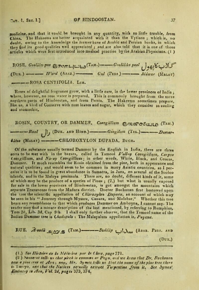 ipedicine, and that it could be bro«)»ht in any quantity, with so little trouble, from China. The Hakeems are better acquainted with it than the Vytians ; which ii, no doubt, owing to tiie knowledge the toiiner have of Arabic and Persian hooks, in which they find its good qualities well appreciated; and are also told that it is one of those articles which were first introduced into medical practice by the Arabian Physicians. (I ) ROSE. Goolahu-poo Gooldlka pool (Duk.) Ifurd (Ar.AB.) Cul (Peks ) — ityaVcc (Malav) ROSA CENTIFOLIA. Lim. Roses of delightful fragrance grow, with a little care, in the lower provinces of India ; where, however, no rose water is prepared. This is commonly brought from the move northern parts of Hindoostan, and from Persia. The Hakeems sometimes prepare, likens, a kir.d of Conserve with rose leaves and sugar, which they consider jis cooling and stomachic. ROSIN, COUNTRY, OR DAMMER. Coengitlium @rR,E^'o\S(jjL£) (Tam.) ———i?ac/ (Duk. and Hind.) -■■■ - GoogUum (Tel.)— katon (Malay) ——CHLOROXYLON DUPADA. Buch. Of the substance usually termed Dammer by the English in India, there are three aorts to he met with in the bazars, called in Tamool l^uHay Coongillivm, Carpoo Coor.gUlium, and Noray CoongilHuvi; in other words. White, Black, and Coarse, Dammer. It much resembles the Rosin obtained from the pine, both in aj>pearance and ratuTgl qualities; and would seem to be common in many Asiatic countries, as I per- ceive it is to be found in great abundance in Sumatra, in Java, on several of tlie Sooloo islands, and in the Malaya peninsula. There are, no doubt, different kinds of it, some of which may be th« produce of a species of Pinus ; (2.) but what is usually exposed for sale in the lower provinces of Hindossfan, is got amongst the mountains which separate Travancore from the Madura district. Doctor Buchanan first bestowed upon the tree the scientific appellation of Chloroxylon Uupat/a, an account of which may be seen in his “ Journey through Mysore, Canara, and Malabar.” Whether this tree bears any resemblance to that which produces Dammer on Amboyna, 1 cannot say. '1 he leader may find a minute description of the last mentioned, by referring to Rumpbius, Tom 2d, Lib. ,3d. Cap 9th 1 shall only further observe, that the Tamool name of the liuliau Dammar tree is Chaducula : The Malayalum appellation is, Payana. RUE. Jijoodd Aoy a (Tam.)-————(Aeab. Pass, an© (Dus.) (I.) See Hhtotrn dc In Mfieiine par le (terc, page 77^^ (2 ) Sonnerat tells at that pitch is comtnan at Pegu, and we kr.ow that Dr, Pvchonnn taw 9 pint tree at yiva ; nay, Mr. Symes tills us that the name of the pine tree there iv Toeiiyo, an't that the Natives actually extract Turpentine from it. See Sytnta\ £mbus>y to Not, Id, pages 373, 374,