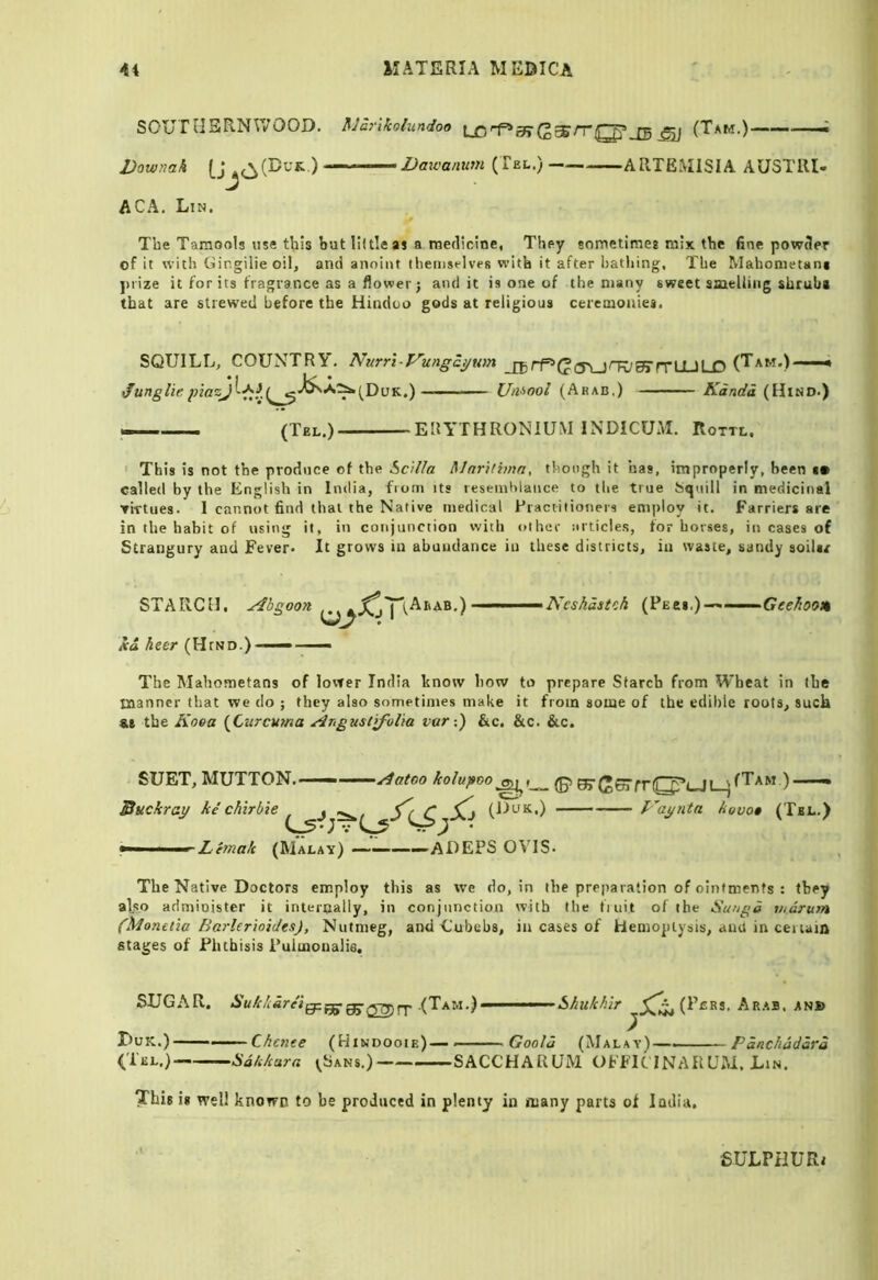 sour tIERNIVOOD. flJariiolundoo J5 ^ (Tak.)———; DownaA Daxvanum (Tel.) ARTEMISIA AUSTIU- ACA. Lin. > The Taraools use this but little as a rncflicine, They sometimes mix the fine powcler of it with Gingilie oil, and anoint themselves with it after bathing. The Mahometani j)rize it for its fragrance as a flower; and it is one of the many sweet ameUing shrubs that are strewed before the Hindoo gods at religious ceremonies. SQUILL, COUNTRY', Nurr\-Vungai/um Umool (Arab,) Kanda (Hind.) — (Tel.) ERA'THRONIUM INDICUM. Rottl. ' This is not the produce of the ScUla Mnrithna, though it has, improperly, been (• called by the English in India, from its leseinhlance to the true bqnill in medicinal Tirtues. 1 cannot find that the Native medical Practitioners eni[)loy it. Farriers are in the hahit of using it, in conjunction with other articles, for horses, in cases of Strangury and Fever* It grows in abundance in these districts, in waste, sandy soiUr STARCH, ^b^oon lea. Acer (Htno.) Ncshdstch (Pecs,)-** ■ Geehoom The Mahometans of lower India bnotv how to prepare Starch from Wheat in the manner that we do ; they also sometimes make it from some of the edible roots, suck the Koea {Curcuma ^rgustifolia var-,) &c, &c. &c. SUET, MUTTON. ■ — ■ ■ ydatoo kolupco (g> (TTf^ffTfrlTj^t-it. jfTxM )——» Buckratf ke chirbie ^ (Ut-fK.) J-agnta kuvo» (Tel.) —i ' ’ Lemak (Malay) ————ADEPS OVIS* The Native Doctors employ this as we do, in the preparation of ointments : they also administer it internally, in conjunction with the fiuit of the Suugd v/drum (Moneiia Barler'ioidts), Nutmeg, and Cubebs, in cases of Hemoptysis, ami in cei uia stages of Phthisis Puimonalie. SUGAR. (Tam.) Shukhir (Pcrs. A RAS, ANS> Duk.) Chente (Hindooie)— - Goold (Malay)— Pdnchdddrd (Tel.) Sdkkara <_Sans.) SACCHARUiM OFFK INARCM. Lin. This i* well known to be produced in plenty in many parts of India, SULPHURi