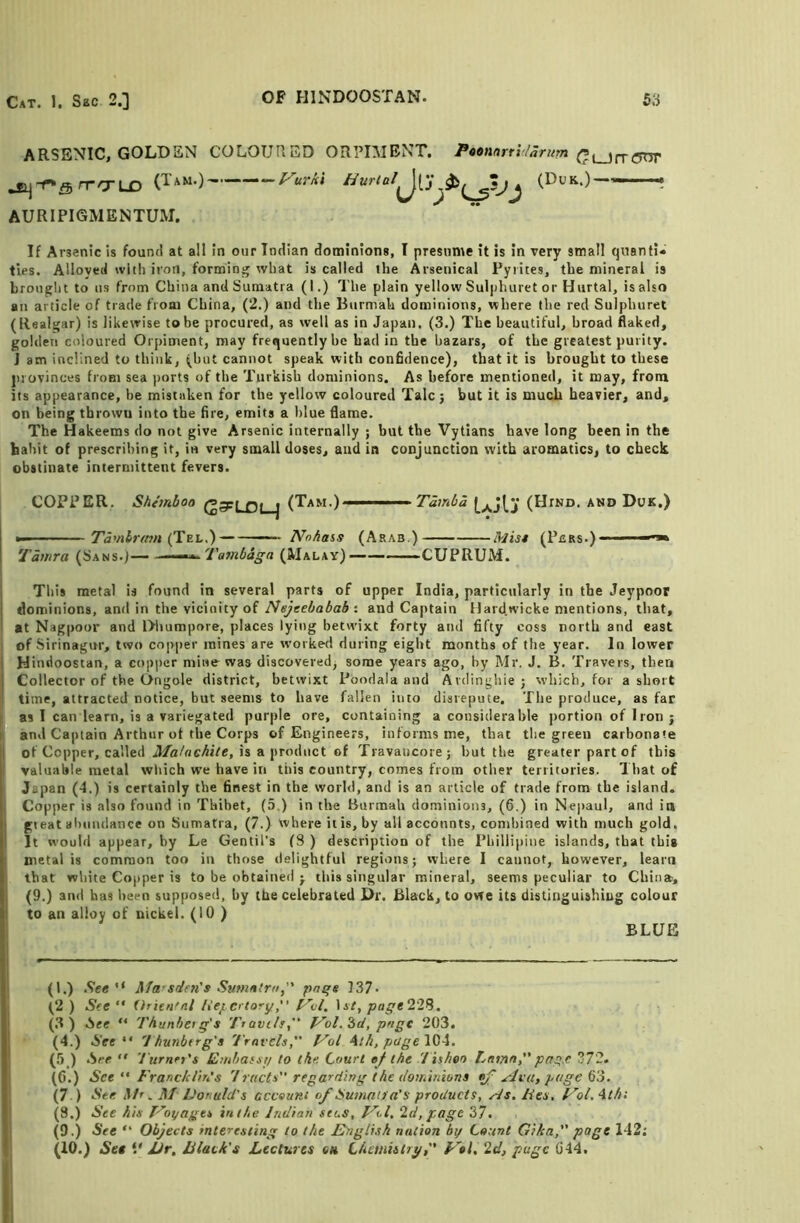 ARSENIC, GOLDEN COLOURED ORPIMENT. Poonnrri/anim jS^-r*Q rrO'LD -‘—l^urkt tlurtal^j^ (Duk.)———• AURIPIGMENTUM. If Arsenic is found at all in our Indian dominions, I presume it is in very small quanti* ties. Alloyed with iron, forming what is called the Arsenical Pyrites, the mineral is brought to us from China and Sumatra (I.) The plain yellow Sulj)huret or Hurtal, isalso an article of trade froar China, (2.) and the Burmah dominions, where the red Sulphuret (Realgar) is likevrise tobe procured, as well as in Japan. (3.) The beautiful, broad flaked, golden coloured Orpiment, may frequently he had in the bazars, of the greatest purity. J am inclined to think, (hut cannot speak with confidence), that it is brought to these jirovinces from sea ports of the Turkish dominions. As before mentioned, it may, from its appearance, he mistaken for the yellow coloured Talc; but it is much heavier, and, on being thrown into the fire, emits a blue flame. The Hakeems do not give Arsenic internally ; but the Vytians have long been in the habit of prescribing it, in very small doses, and in conjunction with aromatics, to check obstinate intermittent fevers. COPPER. Shemboa (Tam.) ■ Tamba (Hind, and Duk.) »-■ ■ Tamlrmn (Tel.) — ——— NoAass (Arab.) tkim (Pbrs.)——^ Tamra (Sans.J— Tambaga (Malay) CUPRUM. Tins metal is found in several parts of upper India, particularly in the Jeypoor dominions, and in the vicinity of : and Captain Hard.wicke mentions, that, at Nagpoor and Dlrumpore, places lying betwixt forty and fifty coss north and east i of Sirinagur, two copj)er mines are worked during eight months of the year. In lower IHindoostan, a copi)cr mine was discoveredj some years ago, by Mr, J. B, Travers, then Collector of the Ongole district, betwixt Poodala and Ardingliie ; which, for a short time, attracted notice, but seems to have fallen into disrepute. The produce, as far f as I can learn, is a variegated purple ore, containing a considerable portion of Iron ; t and Captain Arthur of the Corps of Engineers, informs me, that the green carbonate I of Copper, called is a product of Travaucore; hut the greater part of this I valuable metal which we have in this country, comes from other territories. 1 hat of Japan (4.) is certainly the finest in the world, and is an article of trade from the island. ; Copper is also found in Thibet, (5.) in the Burmah dominions, (6.) in Nepaul, and in gieat aluindance on Sumatra, (7.) where it is, by all accounts, combined with much gold. It would appear, by Le Gentil’s (8 ) description of the Phillipine islands, that this 1 metal is common too in those delightful regions; where 1 cannot, however, learn j that white Copper is to be obtained ; this singular mineral, seems peculiar to China, (9.) and has been supposed, by the celebrated Dr. Black, to owe its distinguishing colour to an alloy of nickel. (10 ) ; BLUE (1.) See '* Marsdevts Sumnlm, pn^s 137• (2 ) See ” Urien^nl liejicrtoryIsz, po^e228. (.3) ISee “ Thunherq's Ttavils., f^ol.^d, pnge 203. (4.) See 'Jhunbtrg's Travels, yol Aih,page\^\. (Ji ) See  Turner's Embafsi/ to ike. Court ef the 'Tisheo Lnmn,page 372. (6.) See  FrancklitiS 1 racts regarding the iloiuinions ^ .Avu, page (7 ) See Mr. M' Fonuld's ccceunt of Suniaif a's products, yds. Fes, F'ol.^th: (3.) See his yoyagts in the Indian sees, y^l. 2d, page 37. (9.) See “ Objects interesting to the English nation by Count Gika, page 142; (10.) Set V JJr. Hack's Lectures ch Chesnislryytl, 2d, page G44. 1 I
