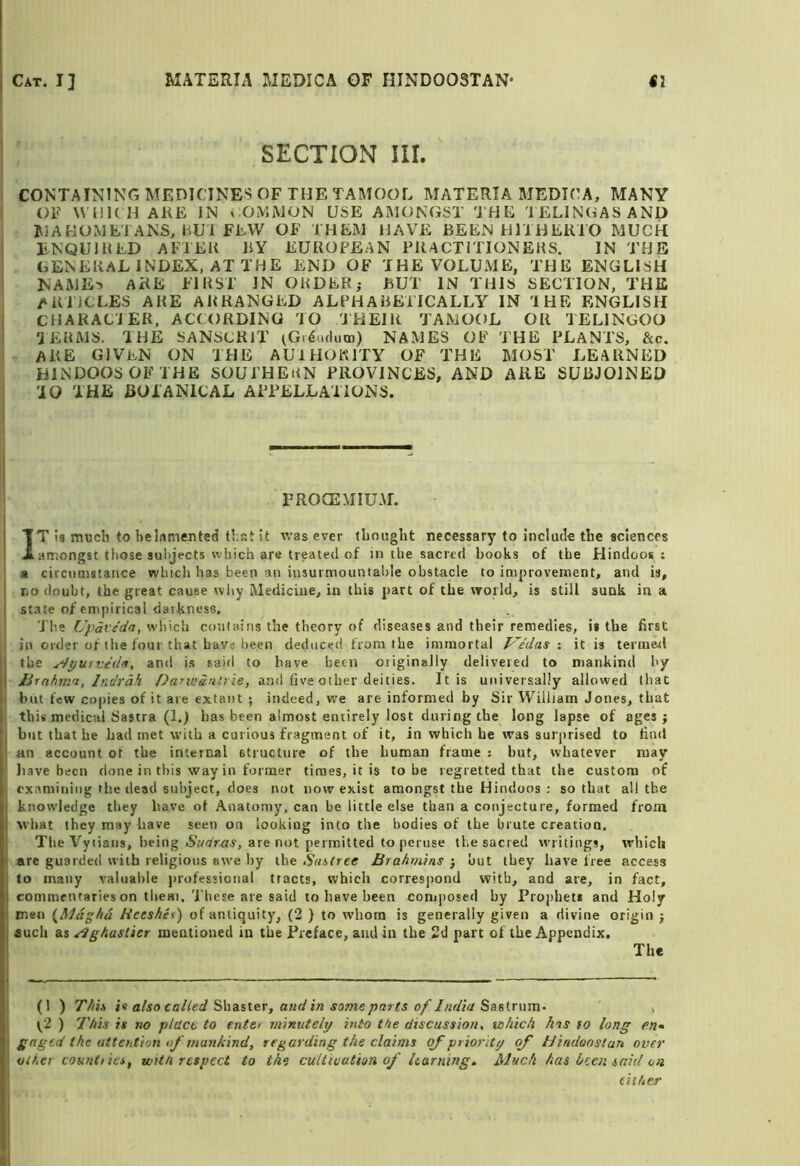 Cat. I] MATERIA MEDICA OF HINDOOSTAN' SI SECTION iir. CONTAINING MEDICINES OF THE TAMOOL MATERIA MEDICA, MANY OF M HK H ARE IN l OMMON USE AMONGST 'J H E J ELINGASAND MAHOMETANS, »^U1 FEW OF THEM HAVE BEEN HITHERTO MUCH ENQUIRED AFTER BY EUROPEAN PRACTITIONEHS. IN THE GENERAL INDEX, AT THE END OF THE VOLUME, THE ENGLISH NAME-) ARE FIRST IN OHDER; BUT IN THIS SECTION, THE ARTiCLES ARE ARRANGED ALPHABETICALLY IN THE ENGLISH CHAKACJER, ACCORDING TO THEIR TAMOOL OR TELINGOO TEUMS. THE SANSCRIT (Gi6iidutn) NAMES OF THE PLANTS, &c. are given on the AUIHOKITY OF THE MOST LEARNED HINDOOSOFTHE SOUTHEiiN PROVINCES, AND ARE SUBJOINED 'iO THE BOTANICAL APPELLATIONS. PROCEMIUM. IT ia much to he lamented that It was ever thought necessary to include the sciences amongst tliose subjects which are treated of in the sacred books of the Hindoos : a circumstance which has been an insurmountable obstacle to improvement, and is, no doubt, the great cause why Medicine, in this part of the world, is still sunk in a state of empirical daikness. T he L’pave'da, which contains the theory of diseases and their remedies, is the first in order of the four that have l)een deduced from the immortal P^e'das •. it is terrae^l the ^tjurvedn, and is said to have been originally delivered to mankind hy lirnhjti'i, Indrdh Darwdnliie, and five other deities. It is universally allowed that but few copies of it are extant ; indeed, we are informed by Sir William Jones, that this medical Sastra (1.) has been almost entirely lost during the long lapse of ages; hut that he had met with a curious fragment of it, in which he was surprised to find an account of the internal structure of the human frame : but, whatever may have been done in this way in former times, it is to be regretted that the custom of examining the dead subject, does not now exist amongst the Hindoos : so that all the knowledge they have of Anatomy, can be little else than a conjecture, formed from what they may have seen on lookiug into the bodies of the brute creation. The Vyiiaiis, being are not permitted to peruse the sacred writings, which are guarded with religious awe by the Subtree Brahmins ; out they have free access to many valuable |)iofessional tracts, which corresjrond with, and are, in fact, commentaries on them. T hese are said to have been com])Osed by Prophet* and Holy men {Mdghd Bceshet) of antiquity, (2 ) to whom is generally given a divine origin ; auch as ^ghascier mentioned in the Preface, aiidin the 2d part of the Appendix. The (1 ) This is afso called Sha-sier, and in some parts of India Sastmm- , t‘2 ) 'This is no place to enter minutely into the discussion, which has to long en* gaged the attention of mankind, regarding the claims of priority of Hindoostun over other countties, witn respect to the cuUtvuthn of learning. Much has keen said on tiiher