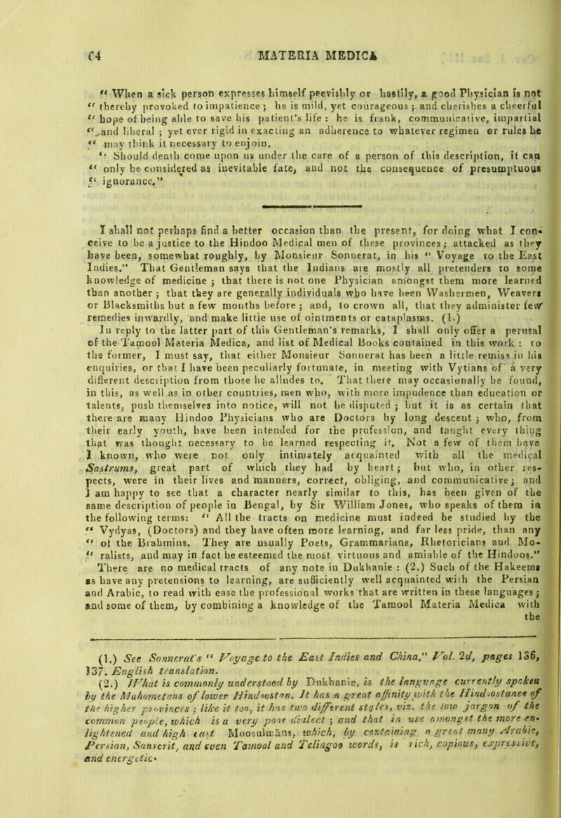 “ When a sick person expresses himself peevishly or hastily, a ffood Pliysiclan is not  thereby provoked to impatience ; he is mild, yet courageous ; and clierislies a cheerful “ hope of being able to save his patient's life : he is frank, communicative, impartial “^and liiieral ; yet ever rigid in exacting an adherence to whatever regimen ©r rules he may think it necessary to enjoin. Should death come upon us under the care of a person of this description, it caa  only be considered as inevitable fate^ and not the consequence of presumptuous f‘ ignorance.” I shall not perhaps find a better occasion than the present, for doing what I con« ceive to be a justice to the Hindoo Medical men of these provinces; attacked as they have been, somewhat roughly, by hlonsieiir Sonnerat, in his “ Voyage to the East Indies.” That Gentleman says that the Indians are mostly all pretenders to some knowledge of medicine ; that there is not one Physician amongst them more learned than another ; that they are generally individuals wjjo have been Washermen, Weavers or Blacksmiths but a few months before ; and, to crown all, tliat they administer feW remedies inwardly, and make little use of ointments or cataplasms. (1.) In reply to the latter j>art of this Gentleman’s remarks, I shall only offer a perusal of the Tamool Materia Medica, and list of Medical Books contained in this work ; to the former, I must say, that either Monsieur ijonnerat has been a little remiss in his enquiries, or that I liave been peculiarly fortunate, in meeting with Vytians of a very difterent description from those he alludes to, 'J'hat tlieie may occasionally be found, in this, as well as in other countries, men who, with more impudence than education or talents, push themselves into notice, will not lie disputed ; hut it is as certain that there are many Hindoo Pliysicians who are Doctors by long descent ; who, from their early youth, have been intended for the profession, and taught every thing that was thouglit necessary to be learned respecting it. Not a few of them have I known, who weie not only intimately atquainted with all the medical Sasirums, great part of which they had by heart; but who, in other res- pects, were in their lives and manners, correct, obliging, and communicative; and i am happy to see that a character nearly similar to this, has been given of the same description of people in Bengal, by Sir William Jones, who speaks of them in the following terms: “ All the tracts on medicine must indeed be studied by the Vydyas, (Doctors) and they have often more learning, and far less pride, than any “ ot the Brahmins. They are usually Poets, Grammarians, Rhetoricians and Mo- ” ralists, and may in fact be esteemed the most virtuous and amiable of the Hindoos.” There are no medical tracts of any note in Dukhanie : (2.) Such of the Hakeerai as have any pretensions to learning, are sufiiciently well acquainted with the Persian and Arabic, to read with ease the professional works that are written in these languages; and some of them, by combining a knowledge of the Tamool Materia Medica with the (1.) See Sonnerat's “ Voyage to the Eait Indies and China. Vol. 2d, pages 136, 137. English tranilation. (2.) IVhat is commonly understood by Dukhanie, is the Inngvnge currently spoken hy the Mahometans of lower Idindnostan, It has a great affinity with the Hind iostanee of the higher provinces ; like it too, it hos two different stijles, viz. the low jargon of the common people, which is a very poor dialect ; and that in use amongst the more en. lightened and high east Moosulmans, which, by containing o great many Hrabio, . Eersian, Sanscrit, and even Tamool and Teli/igoo words, is rich, copious, expressive, and energetic'