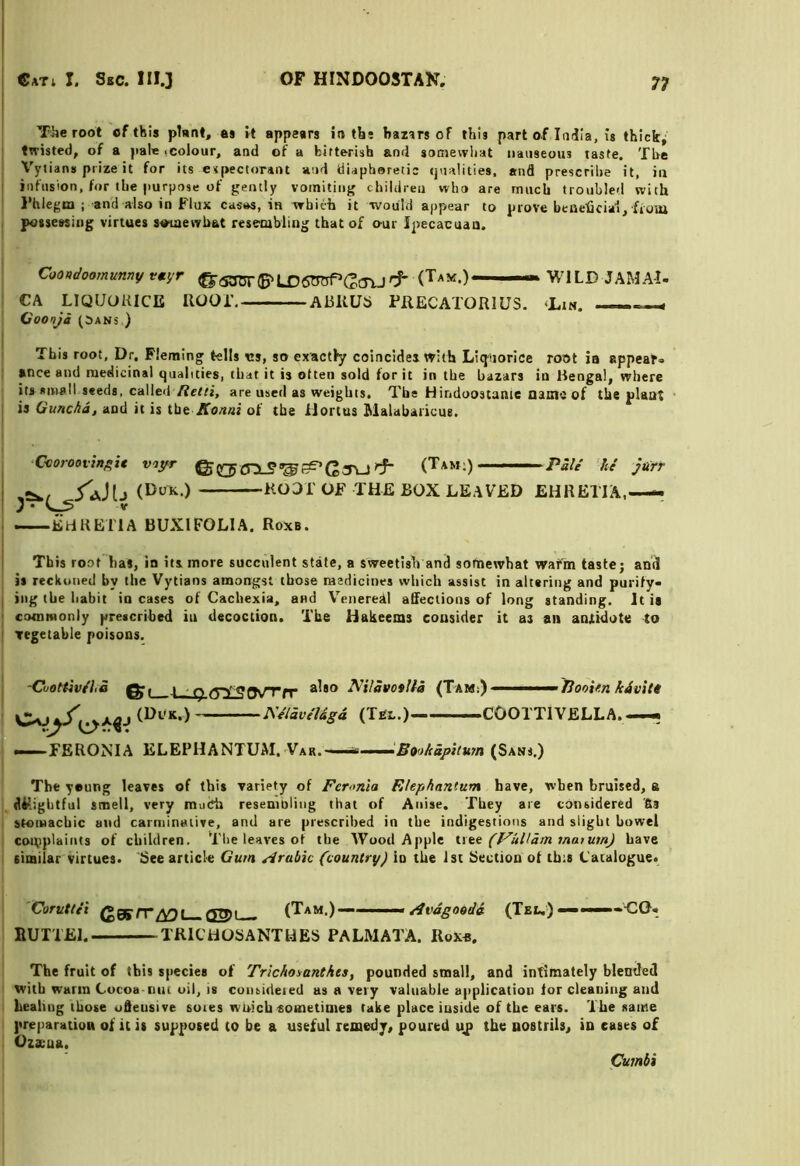 The root of this plnnt, as rt appesrs in tbs bazirs of this part of India, is thick^ twisted, of a pale (Colour, and of a bitterish and sotnewliat nauseous taste. The Vytians prize it for its expectorant and diaphoretic qualities, and prescribe it, in infusion, for the purpose of gently vomiting children who are much troubled with I’hlegm ; and also in Flux casas, iu wbith it -would appear to prove beaeficiai, fraia possewiiig virtues suiaewbat resembling that of our Ijtecacuaa. CoWootray r«yr ^aaT5T(B^LX?gTOP(!;iTU^ WILD JAMAl. CA LIQUORICE HOOT. ARKUii PRECATORIUS. — 1 (ioonji (SANS ) This root. Dr. Fletning tells cs, so ex-actly coincides with Liquorice root ia appear- I ance and medicinal qualities, that it is often sold for it in the bazars in Bengal, where its small seeds, called are used as weights. Tbs Hindoostanie Qsine of the plant is Guncha, and it is tht Xonni of the ilortus Malabaricus. ■Ccoroovinfiie voyr ^ g (Tam:) ■■■■■ Pale he jurr i /aJIj root OF THE BOX LEAVED EHRETIA,—« —EdRElTA BUXIFOLIA. Roxa. j This root has, in its more succulent state, a sweetish and somewhat warm tastej and is reckoned by the Vytians amongst those raedicines which assist in altering and purify- I iiig the habit in cases of Cachexia, and Veneredl afifeclions of long standing. It is ' ccMnmonly prescribed iu decoction. The Hakeems consider it as an anxidote to Tegetahle poisons. -Cuottiv/I.a -l_ip.(yl30VTfr (Tam;) ■■■■ Hooi/in i4vit« J\V/av/l4gd (Tbl.) COOTTIVELLA. — FERONIA ELEPHANTUM. Var. •Bookupitum (Sans.) The young leaves of this variety of Feronia Elephantum have, when bruised, a diRghtful smell, very muCh resembling that of Anise. They are considered '6s stomachic and carminative, and are prescribed in the indigestions and slight bowel complaints of children. The leaves of the Wood Apple ute (Fulldm tnatmnj have similar virtues. See article Gum Arabic (country) in the isi Section of tbts Catalogue. 'Corutlii (*0ff/T^L_Q2>l_ (Tam.) eivdgoodd (Teu) -COt nun El. TRICHOSANTHES PALMATA. Rox«, The fruit of this species of Trickoianthes, pounded small, and intimately blended with warm Cocoa-nut oil, is coiuideied us a very valuable application tor cleaning and healing those udeusive soies wuichsometimes take place inside of the ears. The same preparation of it is supposed to be a useful remedy, poured uj> the nostrils, in eases of Ozxua. Cumbi