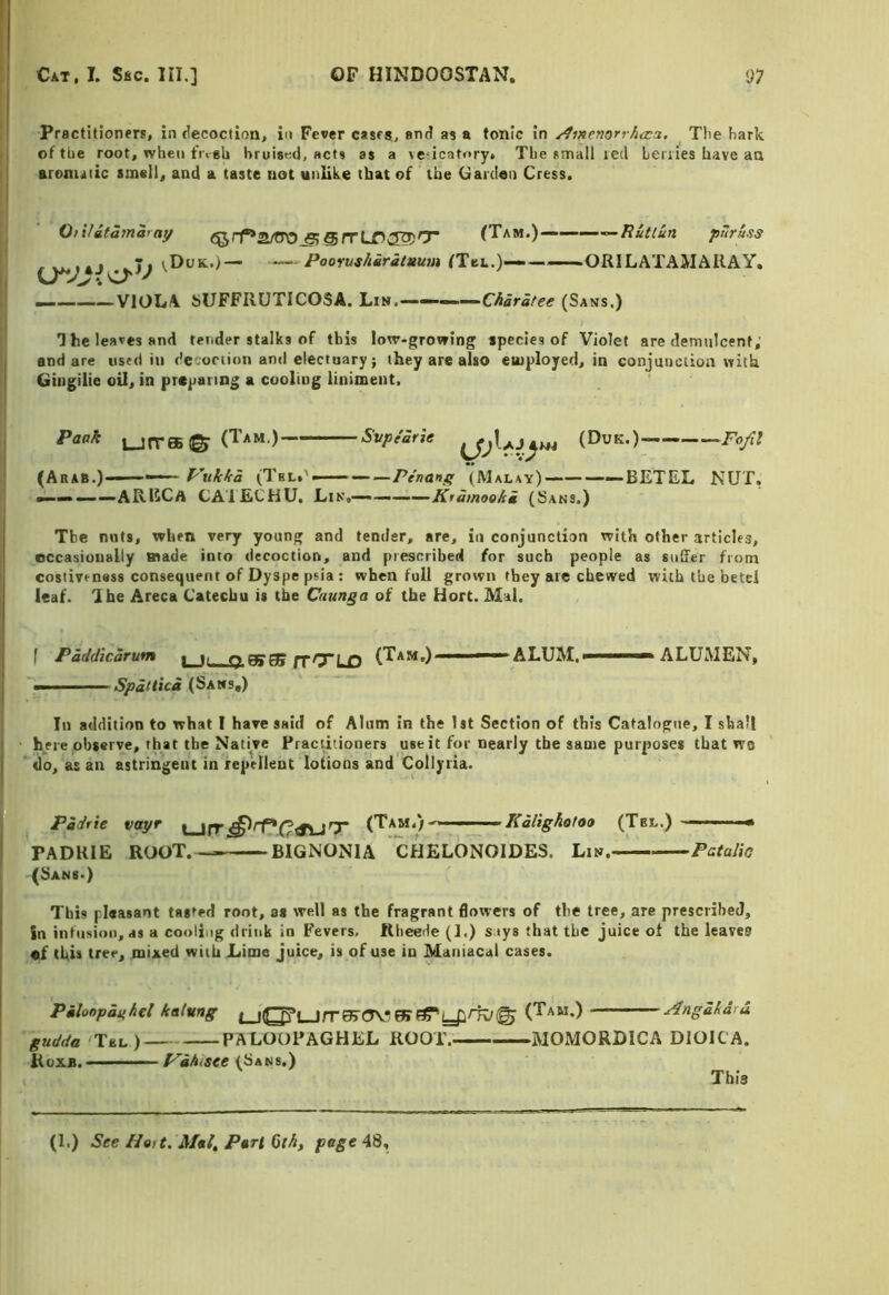 Practitioners, in ciecoction, in Fever cases, anJ as a tonic in ^menorrAtca. The hark of the root, when fr<sli bruiatid, acts as a ve-icatory» The small red Leriies have aa aronutic smell, and a taste not unlike that of the Garden Cress. OiiUtamaray (^rr*Zj^^SrrLr^'r (Tam.) ^Ruttun puruss rv^i«j _Ii vDuk.)— (Tei..)———ORILATAMAKAY. —.— VIOLA bUFFRUTICOSA. Liw.—— ■ —Charatee (Sans.) I he leaves and tender stalks of this lotr-growing species of Violet are demulcent; end are used in de onion and electuary; they are also euiployeti, in conjunction with Gingilie oU, in preparing a cooling liniment. Paak LJrreB© (Tam.) Svpe'arie (DuK.) Fofil (Arab.) ■■ — P’ukka (Tbl.' — Penanf; (Malay) —BETEL NUT, ———ARECa CAIECHU. Lin,——(Sans.) The nuts, when very young and tender, are, in conjunction with other articles, occasionally made into decoction, and prescribed for such people as snlfer from costive ness consequent of Dyspe psia : when full grown they arc chewed with the betel leaf. I be Areca Catechu is the Caunga of the Hort. Mai, f Paddicarum i ii o Bfg? prrrx rt (Tam.) —-'ALUM,' ■  ALUMEN, — Spittici (Sans,) In addition to what I have said of Alum in the 1st Section of this Catalogue, I shall here observe, that the Native Practitioners use it for nearly the same purposes that wa do, as an astringent in repellent lotions and Collyiia. Padrie vayr Kalighotoa (Tbl.) * PADKIE ROOT.- BIGNONIA CHELONOIDES. Lin. Patalio (Sans.) This pleasant tasted root, as well as the fragrant flowers of the tree, are prescribed, Sn intiision, ds a cooling drink in Fevers. Rheede (1.) s iys that the juice of the leaves of this tree, mixed with Lime juice, is of use in Maniacal cases. Pmlonpanhcl kalung t_j(g^i_jrr^(?V^ fK(Tam.) j4ngakdrd gudda 'Tel) PALOOPAGHEL ROOT. MOMORDICA DIOR A. Roxb. P'ihiSte (Sans.) This (1.) See HoU. Mel, Perl 0th, page 48,