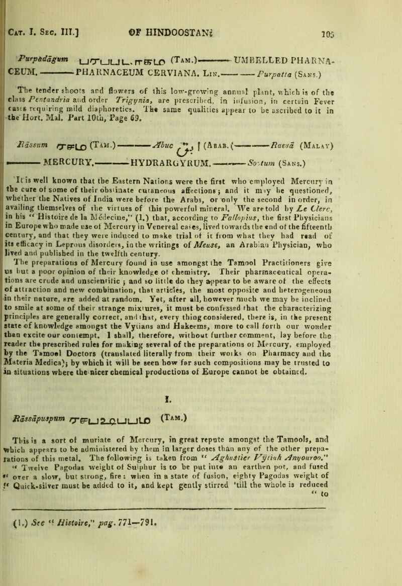 'Purpddagvm rrK-LC (Tam.) UMHELLED PHARNA- , CEUM. ^PHAKNACEUM CERVIANA. Lin. Purpatia (Sans.) I ! The tender shoots and flowers of this low-growing annual pl.int, which is of the ' classand order Trigynia, are juescribed, in infusion, in certain Fever cases requiring mild diaphoretics. The same qualities appear to be ascribed to it in i> the Hort. Mai. Part lOtii, Page 69. L Pdssum rrepln (Tam.)—— •I — MERCURY. -HYDRARGYRUM. ^buc I (Arab.(' ‘Rassa (Malay) ■So'^tum (Sans.) It is well known that the Eastern Nations were the first who employed Mercury in I: the cure of some of their obsiiaate cutaneous affections; and it miy he questioned, i| whether the Natives of India were before the Arabs, or only the second in order, in II availing themselves of the virtues of this pow'erful mineral. We are told hy Z.e Clerc, 'l in his “ Histoire de la Miidecine,” (1.) that, according to Fallopius, the first Physicians 'j in Europe who made use ot Mercury in Venereal cares, lived towards the end of the fifteenth I century, and that they were induced to make trial of it from what they had read of y its efficacy in Leprous disorders, in the writings oi Meuse, an Arabian Physician, who || Jived and published in the tw'elftli century. I Tire preparations of Mercury found in use amongst the Tamool Practitioners give ; us hut a poor opinion of their knowledge ot chemistry. Their pharmaceutical opera- tions are crude and unscientific ; and so little do they »i>pear to be aware of the effects I ofattiactioD and new combination, that articles, the most opposite and heterogeneous I in their nature, are added at random. Yet, after all, however much we may be inclined to smile at some of their strange mixtures, it must be confessed that the characterizing 1 principles are geneially correct, and that, every thing considered, there is, in the present state of knowledge amongst the Vyiians and Hakeems, more to call forth our wonder I than excite our uoiitempt. 1 shall, therefore, without further comment, lay before the I reader the prescribed rules for making several of the preparations ot Mercury, employed I by the Tsmoel Doctors (translated literally from their woiks on Pharmacy and the Materia Medica); by which it will be seen how far such compositions may be trusted to pn situations where the nicer chemical productions of Europe cannot be obtained. I. Jtassapuspum to oi t| HP (Tam.) This is a sort ot muriate of Mercury, in great repute amongst the Tamools, and which appears to be administered by them in larger doses than any of the other prepa- rations of this metal. The following is taken from “ AghuSlier Fytinh Anyouroo. Twelve Pagodas weight ot Sulphur is to be put im« an earthen pot, and fused ** over a slow, but strong, fire: when in a state of fusion, eighty Pagodas weight of /* Quick-silver must be added to it, and kept gently stirred 'till the whole is reduced to (I.) See “ Histoire, pag. 771—791.