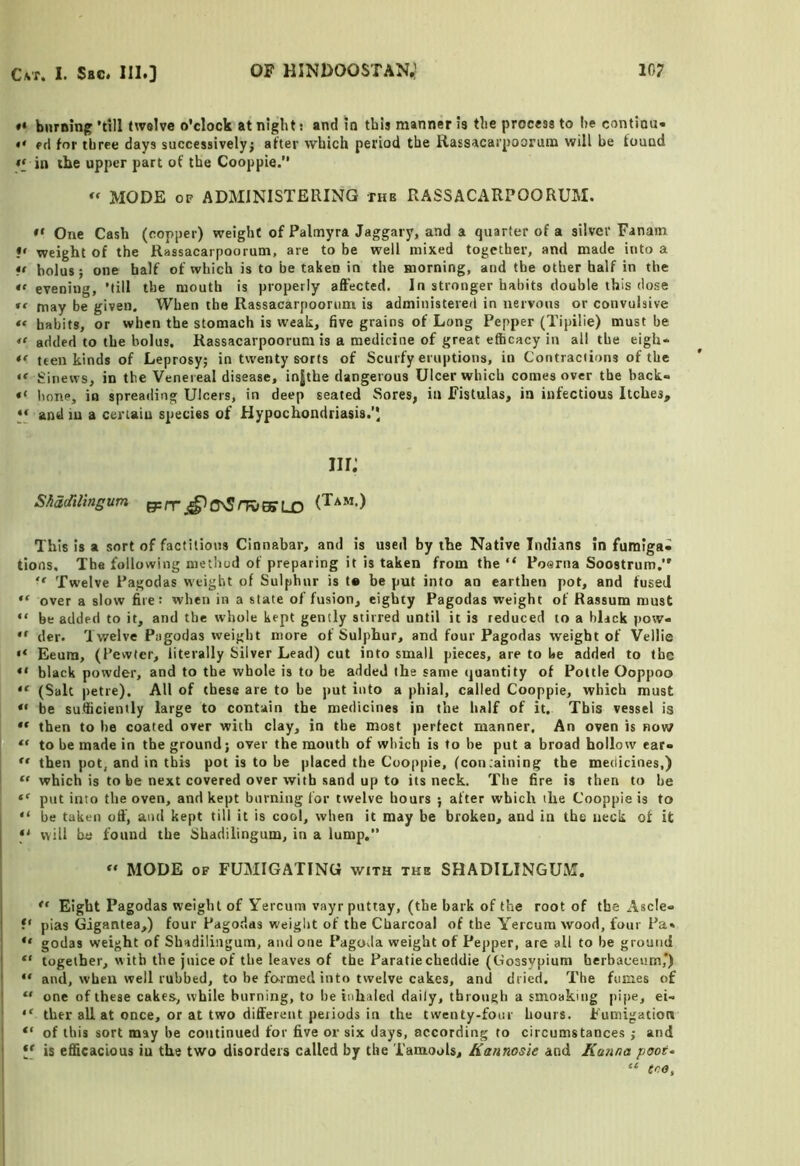 biiraing ’dll twelve o'clock at night: and in this manner is the process to he contiou- • ' ed for three days successively^ after which period the Rassacarpooruna will be found in the upper part of the Cooppie.” MODE OF ADMINISTERING the RASSACARPOORUM. One Cash (copper) weight of Palmyra Jaggary, and a quarter of a silver Fanam •' weight of the Rassacarpoorum, are to be well mixed together, and made into a ** bolus; one half of which is to be taken in the morning, and the other half in the *• evening, ’till the mouth is properly affected. In stronger habits double this dose may be given. When the Rassacarpoorum is administered in nervous or convulsive habits, or when the stomach is weak, five grains of Long Pepper (Tipilie) must be added to the bolus, Rassacarpoorum is a medicine of great efficacy in all the eigh- teen kinds of Leprosy; in twenty sorts of Scurfy eruptions, in Contraciions of the Sinews, in the Venereal disease, injthe dangerous Ulcer which comes over the back- hone, in spreading Ulcers, in deep seated Sores, in Fistulas, in infectious Itches, y and iu a certain species of Hypochondriasis.'* m; Shddilingum ^rv This Is a sort of factitious Cinnabar, and is used by the Native Indians in fumiga* tions. The following method of preparing it is taken from the “ Poerna Soostrum,” ‘‘ Twelve Pagodas weight of Sulphur is t» be put into an earthen pot, and fused over a slow fire: when in a state of fusion, eighty Pagodas weight of Rassum must “ be added to it, and the whole kept gently stirred until it is reduced to a blick pow« “ der. Twelve Pagodas weight more of Sulphur, and four Pagodas weight of Vellie “ Eeum, (Pewter, literally Silver Lead) cut into small pieces, are to be added to the “ black powder, and to the whole is to be added the same quantity of Pottle Ooppoo (Salt petre). All of these are to be j)ut into a phial, called Cooppie, which must be sufficiently large to contain the medicines in the half of it. This vessel is ** then to he coated over with clay, in the most perfect manner. An oven is row ** to be made in the ground; over the mouth of wliich is to be put a broad hollow ear-  then pot, and in this pot is to he placed the Cooppie, (con.aining the medicines,) I “ which is to be next covered over with sand up to its neck. The fire is then to he put into the oven, and kept burning for twelve hours ; after which the Cooppie is to “ he taken off, and kept till it is cool, when it may be broken, and in the neck of it f' will be found the Shadilingum, in a lump.” MODE OF FUMIGATING with the SHADILINGUM. ; Eight Pagodas weight of Yercura vayrputtay, (the bark of the root of the Ascle- ! V pias Gigantea,) four Pagodas weiglit of the Charcoal of the Y^ercum wood, four Pa» “ godas weight of Shadilingum, and one Pagoda weight of Pepper, are all to be ground ! “ together, with the juice of the leaves of the Paratiecheddie (Gossypium herbaceum,') I “ and, when well rubbed, to be formed into twelve cakes, and dried. The fumes of 1 “ one of these cakes, while burning, to be inhaled daily, through a smoakmg pipe, ei- ther all at once, or at two different periods in the twenty-four hours. Fumigation of this sort may be continued for five or six days, according to circumstances ; and * is efficacious iu the two disorders called by the Tamools, Kannosle and Kanna poot*