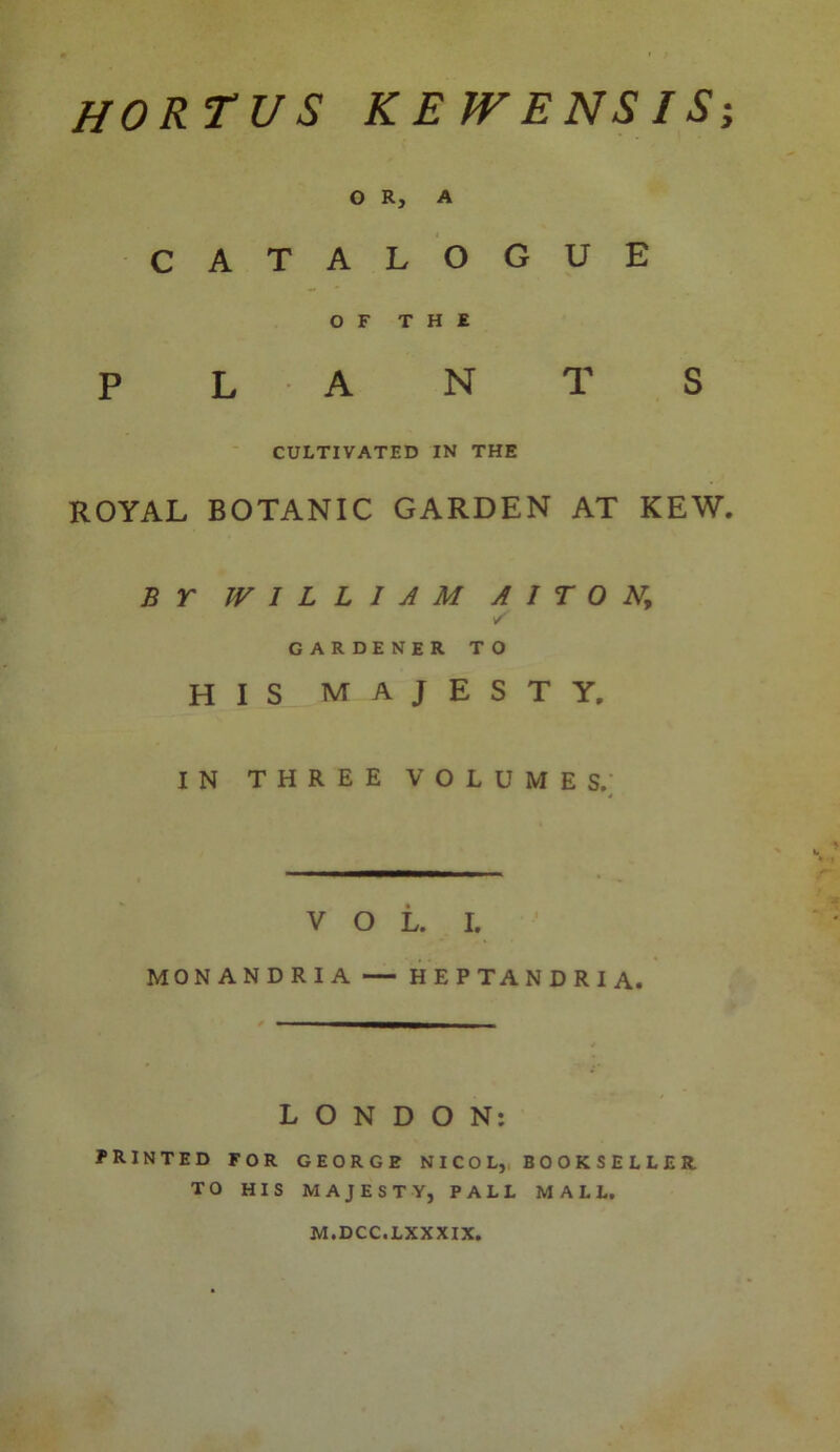 hortus ke wens is O R, A CATALOGUE OF THE PLANTS CULTIVATED IN THE ROYAL BOTANIC GARDEN AT KEW. BY WILLIAM A I T 0 N, y gardener to H I S A J E S T Y. IN THREE VOLUMES. j MONANDRIA — HEPTANDRIA. ■———— _ _ LONDON: PRINTED FOR GEORGE NICOL, BOOKSELLER TO HIS MAJESTY, PALL MALL. M.DCC.LXXXIX. w •