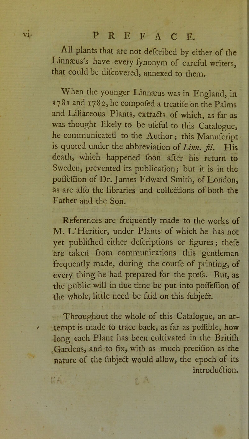 All plants that are not defcribed by either of the Linnaeus s have every fynonym of careful writers, that could be difcovered, annexed to them. When the younger Linnaeus was in England, in 1781 and 1782, he compofed a treatife on the Palms and Liliaceous Plants, extradts of which, as far as was thought likely to be ufeful to this Catalogue, he communicated to the Author 3 this Manufcript is quoted under the abbreviation of Linn. fil. His death, which happened foon after his return to Sweden, prevented its publication; but it is in the pofTelTion of Dr. James Edward Smith, of London, as are alfo the libraries and colledtions of both the Father and the Son. References are frequently made to the works of M. L’Heritier, under Plants of which he has not yet publifhed either defcriptions or figures; thefe are taken from communications this gentleman frequently made, during the courfe of printing, of every thing he had prepared for the prefs. But, as the public will in due time be put into poflellion of the whole, little need be faid on this fubjedt. . ’ Throughout the whole of this Catalogue, an at- * tempt is made to trace back, as far as poflible, how -long each Plant has been cultivated in the Britilh Gardens, and to fix, with as much precifion as the nature of the fubjedt would allow, the epoch of its introdudlion. K k ■' ’ l A