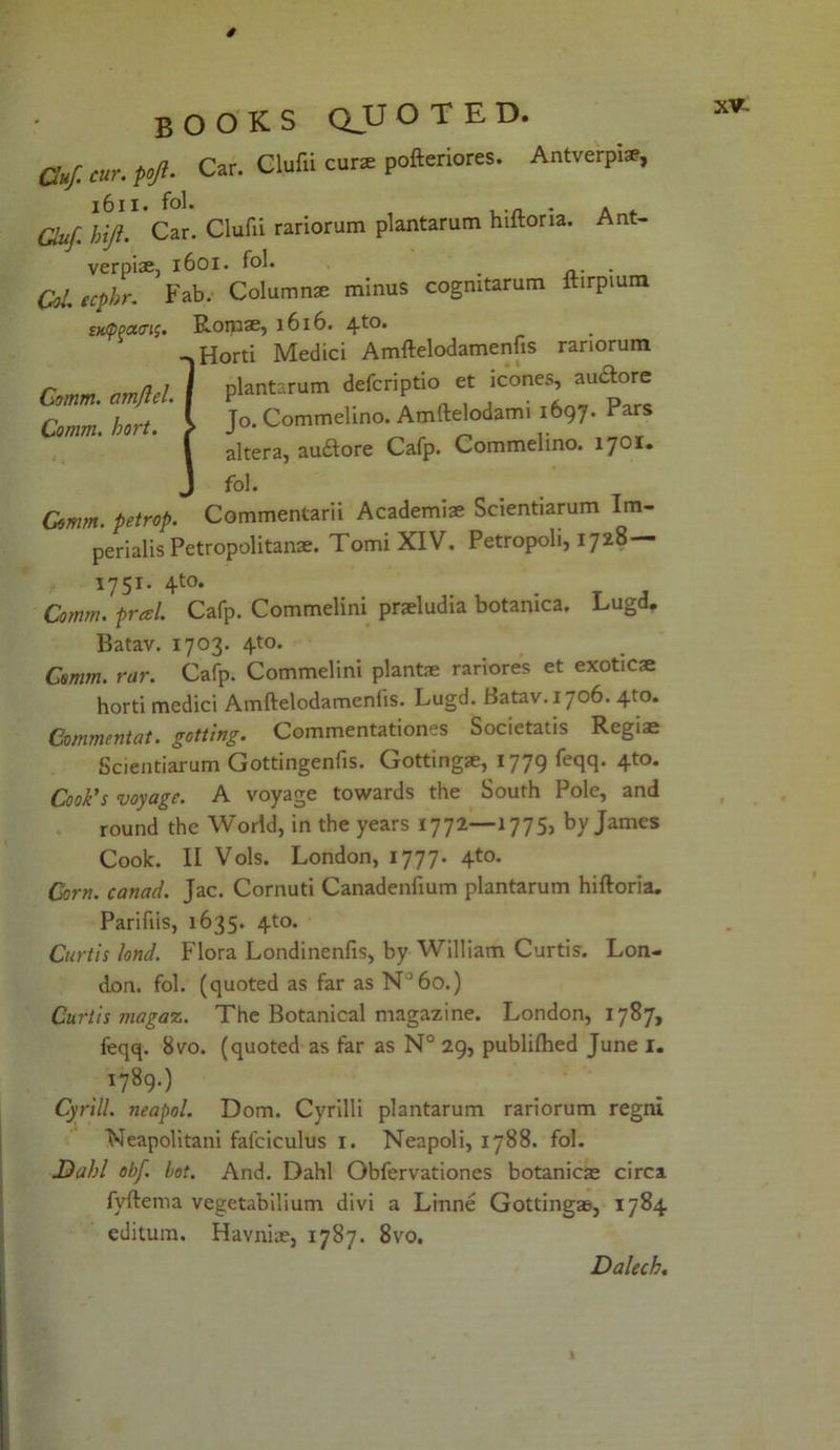 Cuf. cur. t°Ji- Car. Clufii curs pofteriores. Antverpiar, 1611. fol. , . Cluf. hiji. Car. Clufii rariorum plantarum hiitoria. Ant- verpiae, 1601. fol. __ . Col ecphr. Fab. Columns minus cogmtarum ftirpium stappoKn^. Roros, 1616. -»Horti Medici Amftelodamenfis rariorum plantarum defcriptio et icones, audlore Jo. Commelino. Amftelodami 1697. Pars altera, audtore Cafp. Commelino. 1701. fol. m. petrop. Commentarii Academis Scientiarum Im- perials Petropolitans. TomiXIV. Petropoli, 1728 1751. 410. Comm, pratl. Cafp. Commelini praeludia botanica. Lugd. Comm, cimjlel. I Comm. hort. ? Comm, petrop. Batav. 1703. 4-to. Comm. rar. Cafp. Commelini plants rariores et exotics horti medici Amftelodamenfis. Lugd. Batav. 1706. 4to. Commentat. getting. Commentationes Societatis Regis Scientiarum Gottingenfis. Gottings, 1779 feqq. 4to. Cook's voyage. A voyage towards the South Pole, and round the World, in the years 1772—17751 by James Cook. II Vols. London, 1777. 4to. Corn, canad. Jac. Cornuti Canadenfium plantarum hiftoria. Parifiis, 1635. 4to. Curtis lond. Flora Londinenfis, by William Curtis. Lon- don. fol. (quoted as far as N°6o.) Curtis ?nagaz. The Botanical magazine. London, 1787, feqq. 8vo. (quoted as far as N° 29, publifhed June 1. 1789.) Cyrill. neapol. Dom. Cyrilli plantarum rariorum regni Neapolitani fal'ciculus 1. Neapoli, 1788. fol. Dahl obf. hot. And. Dahl Obfervationes botanies circa fyftema vegetabilium divi a Linne Gottings, 1784 editum. Havnis, 1787. 8vo. XV- Dalech.