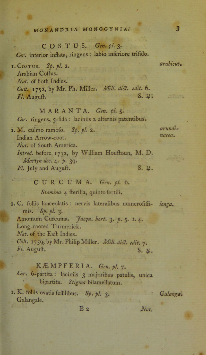 t monandria monogynia. C O S T U S. Gen. pi. 3. Cor. interior inflata, ringens : labio inferiore trifido. I.CoSTUS. Sp.pl. 2. Arabian Coftus. Nat. of both Indies. Cult. 1752, by Mr. Ph. Miller. Mill. dift. edit. 6. FI. Auguft. S. If. M A R A N T A. Gen. pi. 5. Cor. ringens, 5-fida : laciniis 2 alternis patentibus- I. M. culmo ramofo. Sp. pi. 2. Indian Arrow-root. Nat. of South America. Introd. before 1732, by William Houftoun, M. D. Martyn dec. 4. p. 39. FI. July and Auguft. S. If.. CURCUMA, Gen. pi. 6. Stamina 4 fterilia, quinto fertili. I. C. foliis lanceolatis : nervis lateralibus numerofiili- mis. Sp. pi. 3. Amomum Curcuma. Jacqu. hort. 3. p. 5. t. 4. Long-rooted Turmerick. Nat. of the Eaft Indies. Cult. 1759, by Mr. Philip Miller. Mill. diet. edit. 7. FI. Auguft. S .if. K./EMPFERIA. Gen. pi. 7. Cor. 6-partita: laciniis 3 majoribus patulis, unica bipartita. Stigma bilamellatum. 1. K. foliis ovatis feffilibus. Sp. pi. 3. Galangale. B 2 Nat. 3 arabicus. arundi- nacea. longa. Galanga.