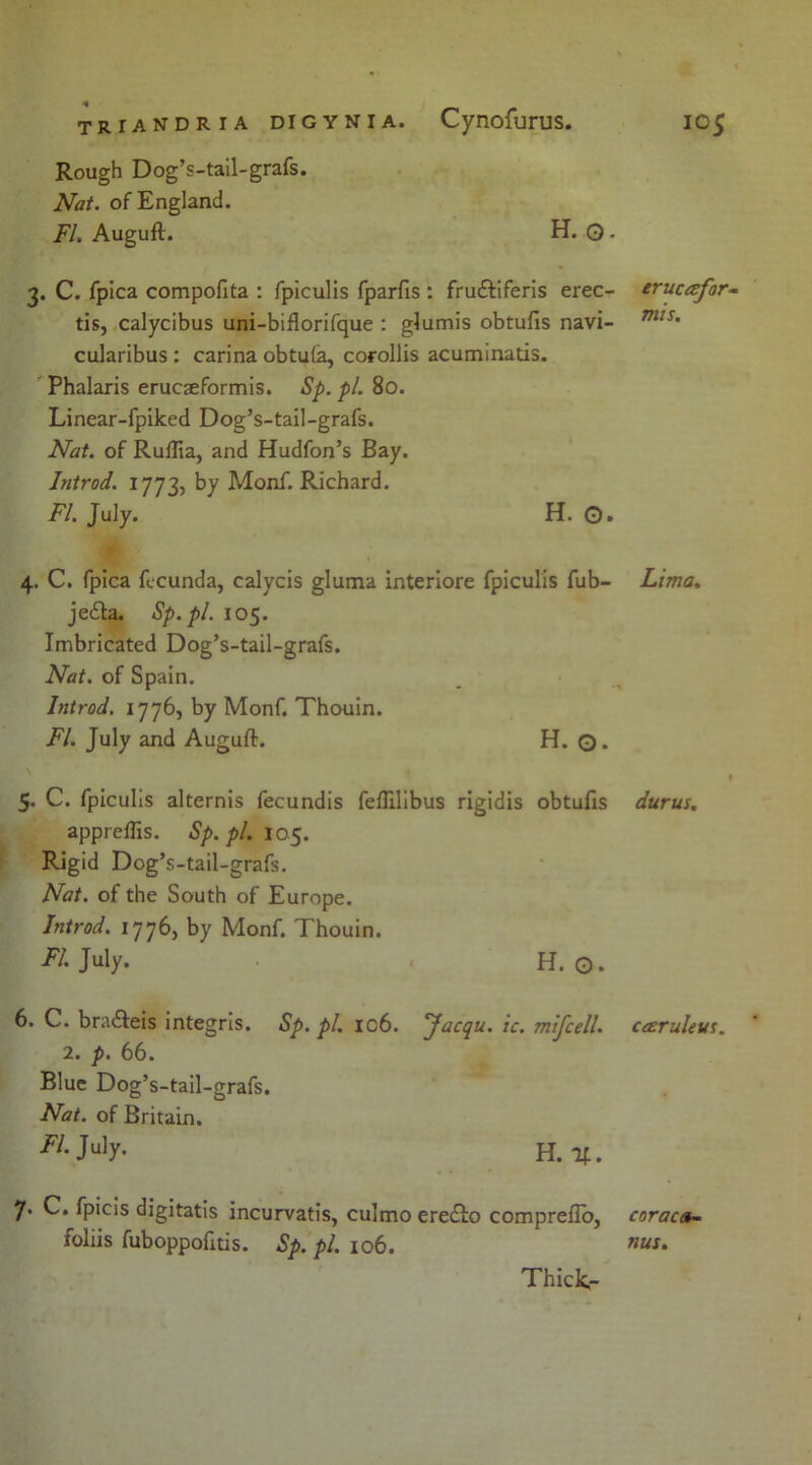 Rough Dog’s-tail-grafs. Nat. of England. FI. Augufl. H. O • 3. C. fpica compofita : fpiculis fparfis : fru&iferis erec- erucafor- tis, calycibus uni-biflorifque : glumis obtufis navi- mts' cularibus : carina obtufa, corollis acuminatis. Phalaris erucaeformis. Sp. pi 80. Linear-fpiked Dog’s-tail-grafs. Nat. of RufTia, and Hudfon’s Bay. Introd. 1773, by Monf. Richard. FI. July. H. O. 4. C. fpica fecunda, calycis gluma interiore fpiculis fub- Lima. je£ta. Sp.pl. 105. Imbricated Dog’s-tail-grafs. Nat. of Spain. Introd. 177b) by Monf. Thouin. FI. July and Auguft. H. Q. I 5. C. fpiculis alternis fecundis feflilibus rigidis obtufis durus. appreilis. Sp.pl. 105. Rigid Dog’s-tail-grafs. Nat. of the South of Europe. Introd. 1776, by Monf. Thouin. ^ July- H. o. 6. C. bra&eis integris. Sp. pi. ic6. Jacqu. ic. mifcell. cceruleus. 2. p. 66. Blue Dog’s-tail-grafs. Nat. of Britain. h. if. 7. C. fpicis digitatis incurvatis, culmo eredfo compreflo, coraca- foliis fuboppofitis. Sp. pi. 106. nus* Thick-