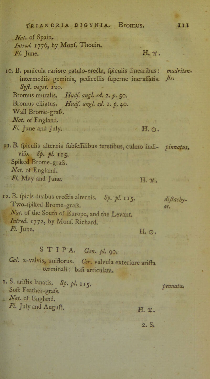 Nat. of Spain. Jntrod. 1776, by Monf. Thouin. FI. June. H. if, jo. B. panicula rariore patulo-ere&a, fpiculis linearibus: intermediis geminis, pedicellis fuperne incraffatis. Syjl. veget. 120. Bromus muralis. Hudf. angl. ed. 2. p. 50. Bromus ciliatus. Hudf. angl. ed. 1. p. 40. Wall Brome-grafs. Nat. of England. FI. June and July. H. O- 11. B. fpiculis alternis fubfeflilibus teretibus, culmo indi- vifo. Sp. pi. 115. Spiked Brome-grafs. Nat. of England. FI. May and June. H. %. 12. B. fpicis duabus ere&is alternis. Sp. pi. 115. Two-fpiked Brome-grafs. Nat. of the South of Europe, and the Levant. Introd. 1772, by Monf. Richard. E/. June. H. O. S T I P A. Gen. pi. go. Cal. 2-valvis, uniflorus. Cor. valvula exteriore arifta terminali: baft articulata. I. S. ariftis lanatis. Sp. pi. 1 j5. Soft Feather-grafs. .. Nat. of England. FI. July and Augufl, madriten- fts. pinnafus. diflachy- os. pennata. h. n.