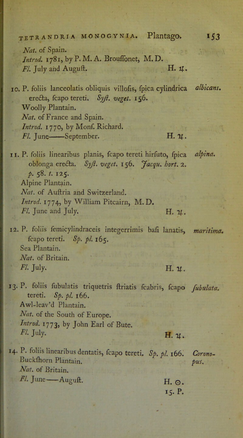 Nat. of Spain. Introd. 1781, by P. M. A. BroufTonet, M. D. FI. July and Auguft. H. if. 10. P. foliis lanceolatis obliquis villofis, fpica cylindrica erefta, fcapo tereti. Syji. veget. 156. Woolly Plantain. Nat. of France and Spain. Introd. 1770, by Monf. Richard. FI. June September. H. If. 11. P. foliis linearibus planis, fcapo tereti hirfuto, fpica oblonga erecfta. SyJI. vegct. 156. Jacqu. hort. 2. p. 58. t. 125. Alpine Plantain. Nat. of Auftria and Switzerland. Introd. 1774, by William Pitcairn, M. D. FI. June and July. H. If. 12. P. foliis femicylindraceis integerrimis baft lanatis, fcapo tereti. Sp. pi. 165. Sea Plantain. Nat. of Britain. FI. July. H. if. 13. P. foliis fubulatis triquetris ftriatis fcabris, fcapo tereti. Sp. pi. 166. Awl-leav’d Plantain. Nat. of the South of Europe. Introd. 1773, by John Earl of Bute. m- July- h. if. 14. P. foliis linearibus dentatis, fcapo tereti. Sp. pi. 166. Buckfhorn Plantain. Nat. of Britain. FI. June Auguft. albicans. alpina. maritima. fubulata. Corono- pus. H. O. 15. P.