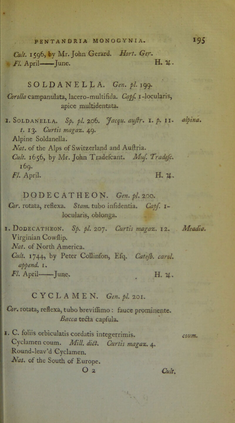 Cult. 1596, by Mr. John Gerard. Hart. Ger. FI, April June. H, If. SOLDANELLA. Gen. pi. 199. Corolla campanulata, lacero-multifida. Capf. i-locularis, apice multidentata. I. Soldanella. Sp. pi. 206. Jacqu. auftr. I. p. II. t. 13. Curtis magaz. 49. Alpine Soldanella. Nat. of the Alps of Switzerland and Auftria. Cult. 1656, by Mr. John Tradefcant. Muf. Tradefc. 169. FI. April. H. If. DODECATHEON. Gen. pi. 200. Cor. rotata, reflexa. St am. tubo infidentia. Capf. 1- locularis, oblonga. I. Dodecatheon. Sp. pi. 207. Curtis magaz. 12. Virginian Cowflip. Nat. of North America. Cult. 1744, by Peter Collinfon, Efq. Catefb. carol, append. I. FI. April June, H. if. CYCLAMEN. Gen. pi. 201. Cor. rotata, reflexa, tubo breviflimo : fauce prominente. Bacca tedfa capfula. I. C. foliis orbiculatis cordatis integerrimis. Cyclamen coum. Mill. didi. Curtis magaz. 4, Round-leav’d Cyclamen. Nat. of the South of Europe. O 2 Cult. alpina. Me add a. coum.