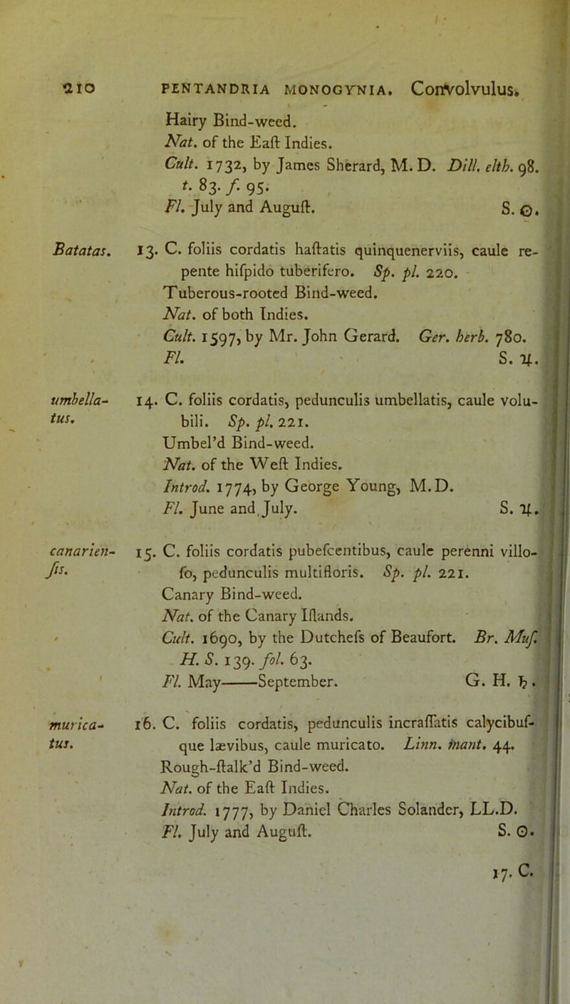 Batatas. umbella- tus. canarien- A murica- tus. I - Hairy Bind-weed. Afcf. of the Eaft Indies. Cult. 1732, by James Sherard, M. D. Dill. elth. 98. t. 83. /. 95. FL July and Auguft. S. ©. 13. C. foliis cordatis haftatis quinquenerviis, caule re- pente hifpido tuberifero. Sp. pi. 220. Tuberous-rooted Bind-weed. Nat. of both Indies. Cult. 1597, by Mr. John Gerard. Ger. herb. 780. FI. S. %. 14. C. foliis cordatis, pedunculis umbellatis, caule volu- bili. Sp. pi. 221. Umbel’d Bind-weed. Nat. of the Weft Indies. Introd. 1774, by George Young, M.D. FI. June and, July. S. T|, 15. C. foliis cordatis pubefcentibus, caule perenni villo- fo, pedunculis multifloris. Sp. pi. 221. Canary Bind-weed. Nat. of the Canary Iflands. Cult. 1690, by the Dutchefs of Beaufort. Br. Muf. H. S. 139. fol 63. FI. May September. G. H. 'b . 16. C. foliis cordatis, pedunculis incraflatis calycibuf- que laevibus, caule muricato. Linn, inant. 44. Rough-ftalk’d Bind-weed. Nat. of the Eaft Indies. Introd. 1777, by Daniel Charles Solandcr, LL.D. FI. July and Auguft. S. 0* 17. c.