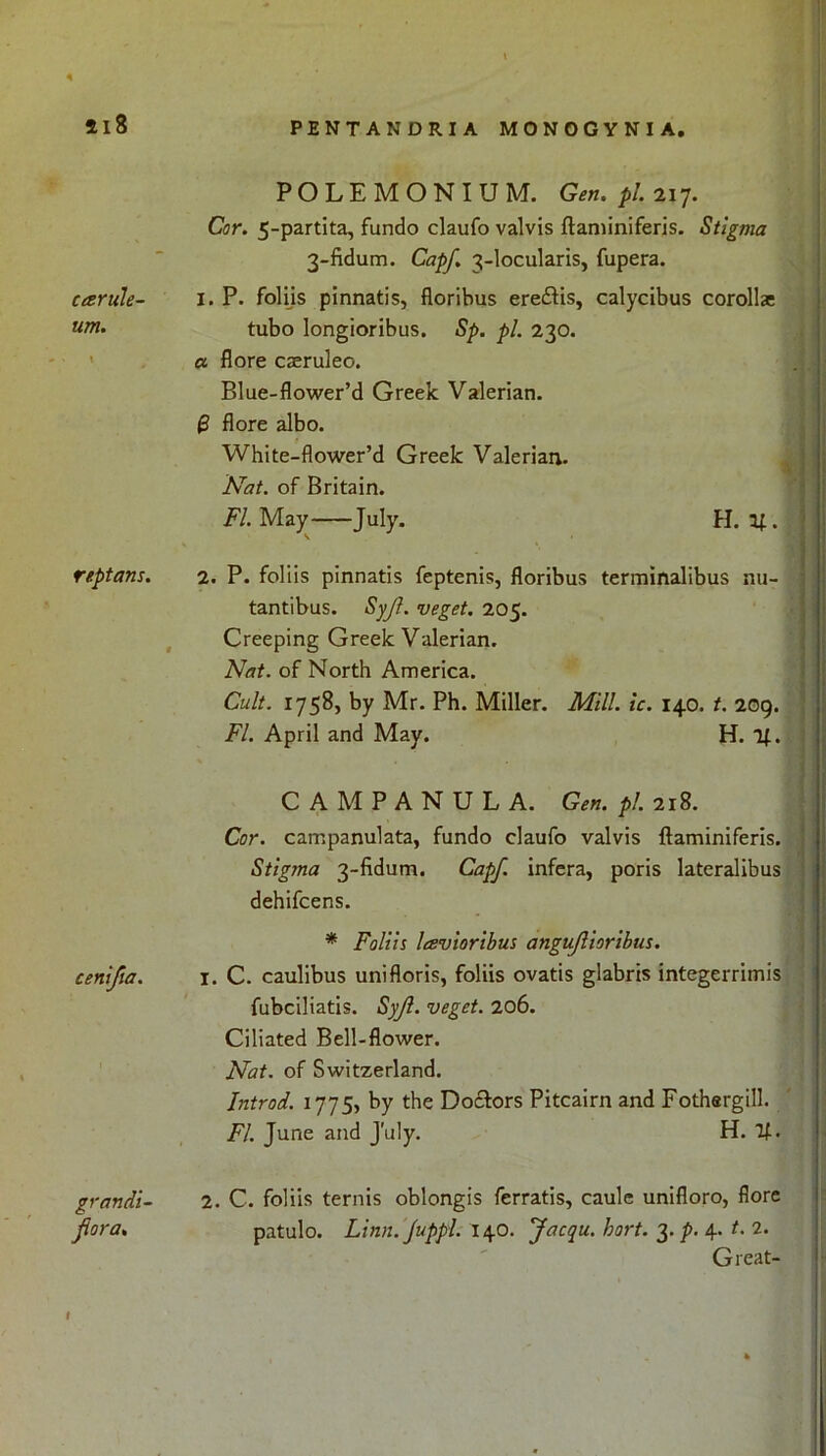 5l8 PENTANDRIA MONOGYNIA. carule- um. \ POLEMONIUM. Gen. pi. 217. Cor. 5-partita, fundo claufo valvis ftaminiferis. Stigma 3-fidum. Capf. 3-locularis, fupera. I. P. foliis pinnatis, floribus eredtis, calycibus corollas tubo longioribus. Sp. pi. 230. a flore caeruleo. Blue-flower’d Greek Valerian. 8 flore albo. White-flower’d Greek Valerian. Nat. of Britain. FI. May July. H. U . reptans. 2. P. foliis pinnatis feptenis, floribus terminalibus nu- t tantibus. Syjl. veget. 205. Creeping Greek Valerian. Nat. of North America. Cult. 1758, by Mr. Ph. Miller. Mill. ic. 140. t. 209. FI. April and May. H. 1|. cenifia. CAMPANULA. Gen. pi. 218. Cor. campanulata, fundo claufo valvis ftaminiferis. Stigma 3-fidum. Capf. infera, poris lateralibus dehifcens. * Foliis lavioribus angujlioribus. I. C. caulibus unifloris, foliis ovatis glabris integerriinis fubciliatis. Syjl. veget. 206. Ciliated Bell-flower. Nat. of Switzerland. Introd. 1775, by the Doctors Pitcairn and Fothargill. FI. June and July. H. If. grandi- jlora. 2. C. foliis ternis oblongis ferratis, caule unifloro, flore patulo. Linn. Juppl. 140. Jacqu. hort. 3. p. 4. t. 2. Great-