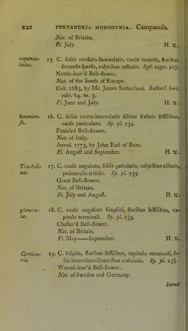 rapuncu- loides. bonomen- fis. ’Tracheli- um. glomera- ia. Cervica- ria. pentandria monogynia. Campanula. Nat. of Britain. FI. July. H. 1*. 15. C. foliis cordato-lanceolatis, caule ramofo, floribus fecundis fparfis, calycibus reflexis. Syjl. veget. 207. Nettle-leav’d Bell-flower. Nat. of the South of Europe. Cult. 1683, by Mr. James Sutherland. Sutherl. hort. edin. 64. no. 3. FI. June and July. H. 16. C. foliis ovato-lanceolatis fubtus fcabris feflilibus, caule paniculato. Sp. pi. 234. Panicled Bell-flower. Nat. of Italy. Introd. 1773, by John Earl of Bute. FI. Auguft and September. H. If.. 17. C. caule angulato, foliis petiolatis, calycibus ciliatis, pedunculis trifidis. Sp. pi. 235. Great Bell-flower. Nat. of Britain. FI. July and Auguft. H. if. 18. C. caule angulato fimplici, floribus feflilibus, ca« pitulo terminali. Sp. pi. 235. Clufter’d Bell-flower. Nat. of Britain. FI. May September. H. if. 19. C. hifpida, floribus feflilibus, capitulo terminali, fo- liis lanceolato-linearibus undulatis. Sp. pi. 235* Waved-leav’d Bell-flower. Nat. of Sweden and Germany. Introi.