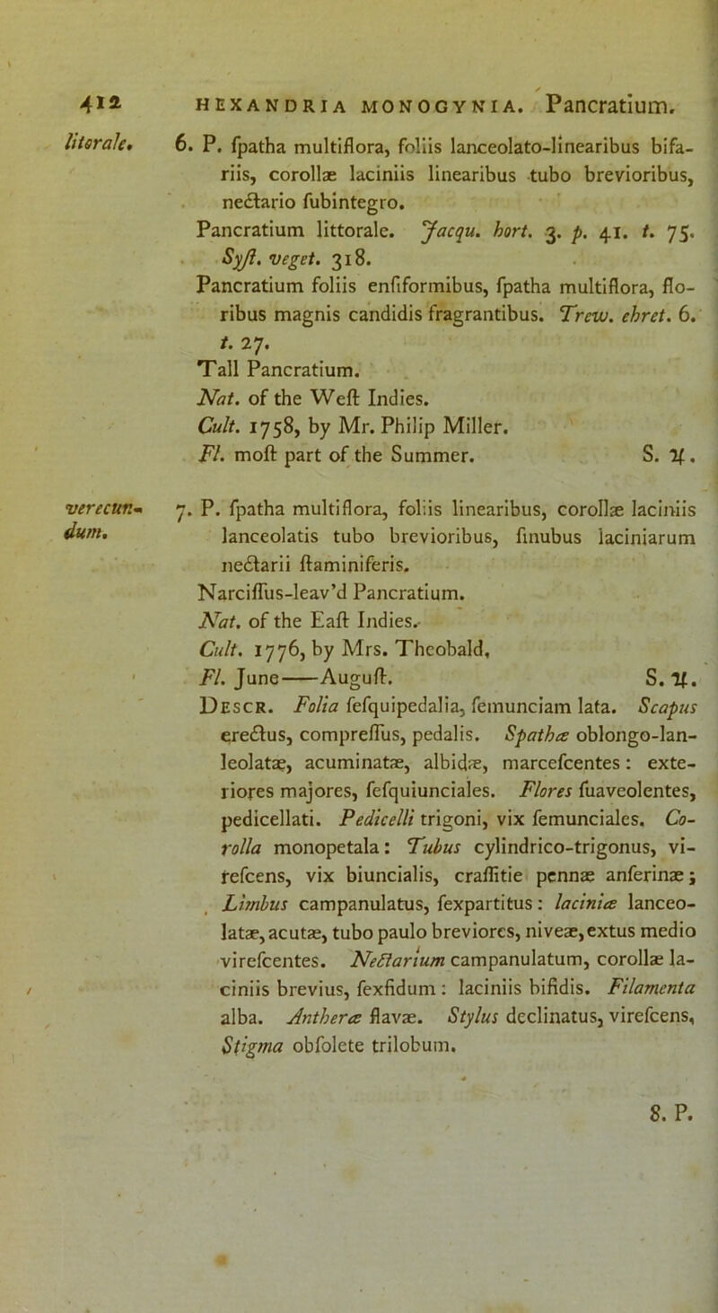 4ia literals. verecun- dum. hexandria monogynia. Pancratium. 6. P. fpatha multiflora, foliis lanceolato-linearibus bifa- riis, corollse laciniis linearibus tubo brevioribus, ne&ario fubintegro. Pancratium littorale. Jacqu. hort. 3. p. 41. t. 75. Syjl. veget. 318. Pancratium foliis enflformibus, fpatha multiflora, flo- ribus magnis candidis fragrantibus. Trew. ehret. 6. t. 27. Tall Pancratium. Nat. of the Weft Indies. Cult. 1758, by Mr. Philip Miller. FI. moft part of the Summer. S. 'll. 7. P. fpatha multiflora, foliis linearibus, corollse laciniis lanceolatis tubo brevioribus, flnubus iaciniarum nedlarii ftaminiferis. Narciffus-leav’d Pancratium. Nat. of the Eaft Indies.- Cult. 1776, by Mrs. Theobald, FI. June Auguft. S. If. Descr. Folia fefquipedalia, femunciam lata. Scapus eredlus, compreftus, pedalis. Spathce oblongo-lan- leolatae, acuminatae, albidse, marcefcentes: exte- liores majores, fefquiunciales. Flores fuaveolentes, pedicellati. Pedicelli trigoni, vix femunciales. Co- rolla monopetala: Tubus cylindrico-trigonus, vi- tefcens, vix biuncialis, craffitie pennae anferinaej Limbus campanulatus, fexpartitus: lacinice lanceo- latae, acutae, tubo paulo breviorcs, niveae,extus medio virefcentes. Nettarium campanulatum, corollae la- ciniis brevius, fexfidum : laciniis bifidis. Filamcnta alba. Anthercz flavas. Stylus declinatus, virefcens, St’gma obfolete trilobum.