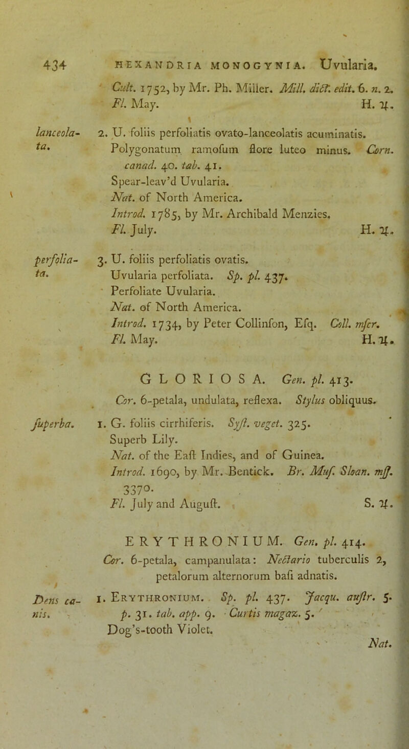 lanceola- ta. perfolia- te. fuperba. • / Dens ca- uls. Cult. 1752, by Mr. Ph. Miiier. Mill. diff. edit. 6. n. 2. FI. May. H. 4. \ 2. U. foliis perfoliatis ovato-lanceolatis acuminatis. Polygonatum ramofum flore luteo minus. Corn. canad. 40. tab. 41. Spear-leav’d Uvularia. Nat. of North America. Introd. 1785, by Mr. Archibald Menzies. FI. July. H. 4. 3. U. foliis perfoliatis ovatis. Uvularia perfoliata. Sp. pi. 437. Perfoliate Uvularia. Nat. of North America. Introd. 1734, by Peter Collinfon, Efq. Coll, infer. FI. May. H. 4. GLORIOSA. Gen. pi. 413. Cor. 6-petaIa, undulata, reflexa. Stylus obliquus. I. G. foliis cirrhiferis. Syf. veget. 325. Superb Lily. Nat. of the Eafl Indies, and of Guinea. Introd. 1690, by Mr.-Bentick. Br. Muf. Sloan, mjj. 337°- FI. July and Auguft. S. 4- ERYTHRONIU M. Gen. pi. 414. Cor. 6-petala, campanulata: Neftario tuberculis 2, petalorum alternorum bafi adnatis. I. Erythronium. Sp. pi. 437. Jacqu. aufr. 5. p. 31. tab. app. 9. Curtis magaz. 5. ' Dog’s-tooth Violet. Hat.