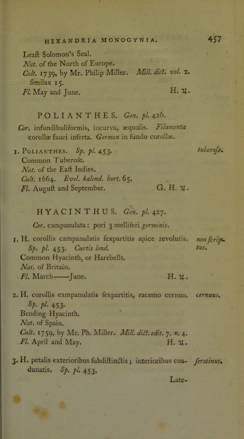Leaft Solomon’s Seal. Nat. of the North of Europe. Cult. 1739, by Mr. Philip Miller. Mull. did. vol. 2. Smilax 15. FI. May and June. H, 21. POLIANTHES. Gen. pi. 426. Cor. infundibuliformis, incurva, aequalis. Filamenta corollae fauci inferta. Germen in fundo corollae. J. POLIANTHES. Sp. pi. 453, Common Tuberofe. Nat. of the Eaft Indies. Cult. 1664. Evel. kalend. hort. 65, , FI. Auguft and September. G. H. %. HYACINTHUS. Gen. pi. 427. Cor. campanulata : pori 3 melliferi germinis. 1. H. corollis campanulatis fexpartitis apice revolutis. Sp. pi. 453. Curtis land. Common Hyacinth, or Harebells, Nat. of Britain. FI. March June. H. If. 2. H. corollis campanulatis fexpartitis, racemo cernuo. Sp. pi. 453. Bending Hyacinth. Nat. of Spain. Cult. 1759, by Mr. Ph. Miller. Mill. did. edit. 7. n. 4. FI. April and May. H. 2J.. 3. H. petalis exterioribus fubdiftin£tis; interioribus coa- dunatis, Sp. pi. 453. tuberofa. non fcript* tus. cernuus. ferotinus• Late
