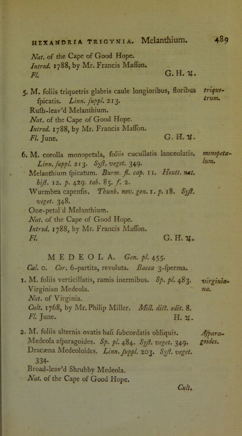 Nat. of the Cape of Good Hope. Introd. 1788, by Mr. Francis Maflon. FI. G. H. V. 5. M. foliis triquetris glabris caule longioribus, floribus fpicatis. Linn, fuppl. 213. Rufh-leav’d Melanthium. Nat. of the Cape of Good Hope. Introd. 17885 by Mr. Francis Maflon. FI. June, G. H.lf. 6. M. corolla monopetala, foliis cucullatis lanceolatis, Linn, fuppl. 213. Syjl. veget. 349. Melanthium fpicatum. Burm fl. cap. 11. Houtt.nat. hijl. 12. p. 429. tab. 85. f 2. Wurmbea capenfis. Thunb. nov. gen. 1. p. 18. Syjl. veget. 348. One-petal'd Melanthium. Nat. of the Cape of Good Hope. Introd. 1788, by Mr. Francis Maflon. FI. G. H. M E D E O L A. Gen. pi. 455. Cal. o. Cor. 6-partita, revoluta. Bacca 3-fperma. 1. M. foliis verticillatis, ramis inermibus. Sp. pi. 483. Virginian Medeola. Nat. of Virginia. Cult. 1768, by Mr. Philip Miller. Mill. dift. edit. 8. FI. June. H. 21. 2. M. foliis alternis ovatis ball fubcordatis obliquis. Medeola afparagoides. Sp. pi. 484. Syjl. veget. 349. Dracaena Medeoloides. Linn. Juppl. 203. Syjl. veget. 334- Broad-leav’d Shrubby Medeola. Nat. of the Cape of Good Hope. Cult trique- trum. monopeta- lunu Virginia- na. Afpara- goides.