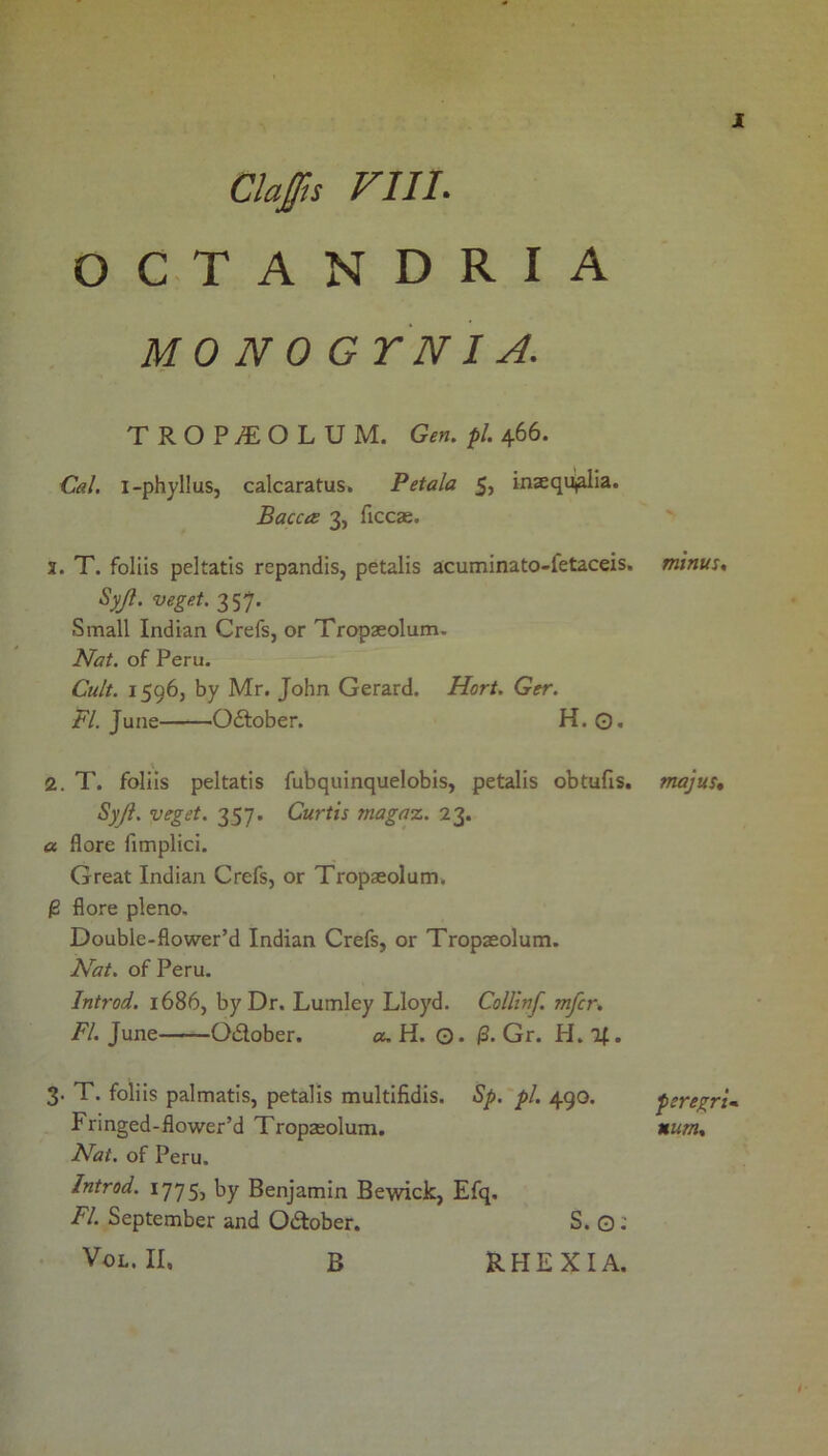 Claffis VIII- O C T A N D R I A MO N 0 G YNI A, X TROPyEOLUM. Gen. pi. 466. Cal, i-phylluSj calcaratus. Petala 5, inaequialia. Baccts 3, ficcae. 1. T. foliis peltatis repandis, petalis a;cuminato-fetaceis. Syjl. veget. 357. Small Indian Crefs, or Tropseolum. Nat. of Peru. Cult. 1596, by Mr. John Gerard. Hort. Ger. FI. June Odiober. H. 0. 2. T. foliis peltatis fubquinquelobis, petalis obtufis. Syji. veget. 357. Curtis magaz. 23. a flore fimplici. Great Indian Crefs, or Tropaeolum. ^ fiore pleno. Double-flower’d Indian Crefs, or Tropaeolum. Nat. of Peru. Introd. 1686, by Dr. Lumley Lloyd. Collinf. mfcr. FI. June Odlober. «, H. O. i3. Gr. H. l^. 3. T. foliis palmatis, petalis multifidis. Sp.'pl. 490. Fringed-flower’d Tropaeolum. Nat. of Peru. Introd. 1775, by Benjamin Bewick, Efq. FI. September and Odlober. S. O; VoL. II. B RHEXIA. minus. majus* peregrU num.