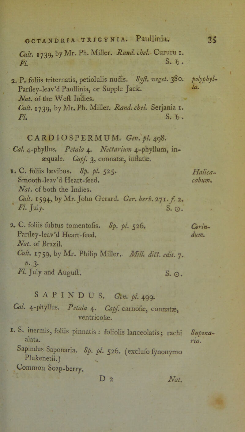 Cult. 1739, by Mr. Ph. Miller. Rand. chel. Cururu i. FI. S. T?. 2. P. foliis triternatis, petiolulis nudis. Syjl. veget. 380. Parlley-leav’d Paullinia, or Supple Jack. Nat. of the Weft Indies. Cult. 1739, by Mr. Ph. Miller. Rand. chel. Serjania i. FI. S. CARDIOSPERMUM. 498. Cal. 4-phyllus. Petala 4, Nedtarium 4-phyllum, in- aequale. Capf. 3, connatae, inflatae. 1. C. foliis laevibus. Sp. pi. 525. Smooth-leav’d Heart-feed. Nat. of both the Indies. Cult. 1594, by Mr. John Gerard. Ger. herh. 271.^! 2. Fl. July. S. O. 2. C. foliis fubtus tomentofis. Sp. pi. 526. Parfley-leav’d Heart-feed. Nat. of Brazil. Cult. 1759, by Mr. Philip Miller.. M'R didl. edit. 7. n. 3. FL July and Auguft. S. ©. SAPINDUS. Qcn. pi. 499. Cal. 4-phyllus. Petala carnofae, connatae, ventricofae. I. S. inermis, foliis pinnatis : foliolis lanceolatis; rachi alata. Sapindus Saponaria. Sp. pi. 526. (exclufo fynonymo Plukenetii.) ^ Common Soap-berry. D 2 Nat. polyphyl- la. Halica- cabum. Cerin- dum. Sapona- via.